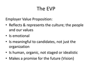 The EVP
Employer Value Proposition:
• Reflects & represents the culture; the people
  and our values
• Is emotional
• Is meaningful to candidates, not just the
  organization
• Is human, organic, not staged or idealistic
• Makes a promise for the future (Vision)
 