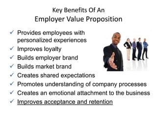 Key Benefits Of An
        Employer Value Proposition
 Provides employees with
  personalized experiences
 Improves loyalty
 Builds employer brand
 Builds market brand
 Creates shared expectations
 Promotes understanding of company processes
 Creates an emotional attachment to the business
 Improves acceptance and retention
 