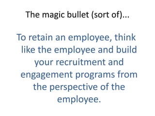 The magic bullet (sort of)...

To retain an employee, think
 like the employee and build
     your recruitment and
 engagement programs from
     the perspective of the
           employee.
 