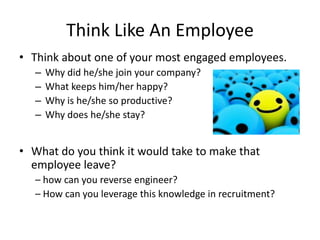 Think Like An Employee
• Think about one of your most engaged employees.
   –   Why did he/she join your company?
   –   What keeps him/her happy?
   –   Why is he/she so productive?
   –   Why does he/she stay?


• What do you think it would take to make that
  employee leave?
   – how can you reverse engineer?
   – How can you leverage this knowledge in recruitment?
 