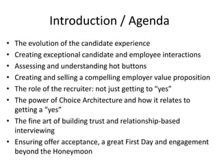 Introduction / Agenda
• The evolution of the candidate experience
• Creating exceptional candidate and employee interactions
• Assessing and understanding hot buttons
• Creating and selling a compelling employer value proposition
• The role of the recruiter: not just getting to “yes”
• The power of Choice Architecture and how it relates to
  getting a “yes”
• The fine art of building trust and relationship-based
  interviewing
• Ensuring offer acceptance, a great First Day and engagement
  beyond the Honeymoon
 