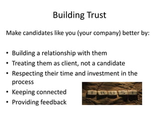 Building Trust
Make candidates like you (your company) better by:

• Building a relationship with them
• Treating them as client, not a candidate
• Respecting their time and investment in the
  process
• Keeping connected
• Providing feedback
 