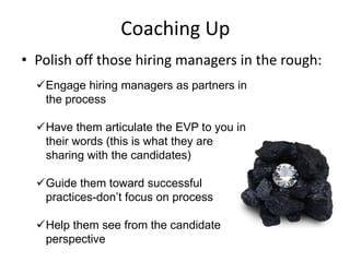 Coaching Up
• Polish off those hiring managers in the rough:
  Engage hiring managers as partners in
   the process

  Have them articulate the EVP to you in
   their words (this is what they are
   sharing with the candidates)

  Guide them toward successful
   practices-don’t focus on process

  Help them see from the candidate
   perspective
 