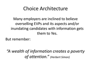 Choice Architecture
     Many employers are inclined to believe
      overselling EVPs and its aspects and/or
   inundating candidates with information gets
                    them to Yes.
But remember:


“A wealth of information creates a poverty
         of attention.” (Herbert Simon)
 