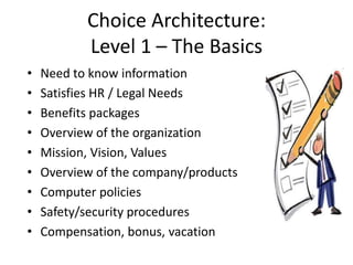 Choice Architecture:
           Level 1 – The Basics
•   Need to know information
•   Satisfies HR / Legal Needs
•   Benefits packages
•   Overview of the organization
•   Mission, Vision, Values
•   Overview of the company/products
•   Computer policies
•   Safety/security procedures
•   Compensation, bonus, vacation
 