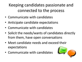 Keeping candidates passionate and
        connected to the process
• Communicate with candidates
• Anticipate candidate expectations
• Communicate with candidates
• Solicit the needs/wants of candidates directly
  from them, have open conversations
• Meet candidate needs and exceed their
  expectations
• Communicate with candidates
 