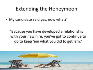 Extending the Honeymoon
• My candidate said yes, now what?

  “Because you have developed a relationship
   with your new hire, you’ve got to continue to
     do to keep ‘em what you did to get ‘em.”
 