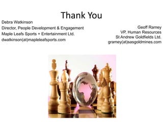 Thank You
Debra Watkinson
Director, People Development & Engagement                  Geoff Ramey
Maple Leafs Sports + Entertainment Ltd.            VP, Human Resources
                                                St Andrew Goldfields Ltd.
dwatkinson(at)mapleleafsports.com
                                            gramey(at)sasgoldmines.com
 