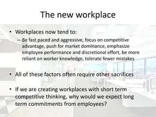 The new workplace
• Workplaces now tend to:
   – Be fast paced and aggressive, focus on competitive
     advantage, push for market dominance, emphasize
     employee performance and discretional effort, be more
     reliant on worker knowledge, tolerate fewer mistakes


• All of these factors often require other sacrifices

• If we are creating workplaces with short term
  competitive thinking, why would we expect long
  term commitments from employees?
 