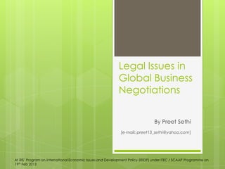 Legal Issues in
Global Business
Negotiations
By Preet Sethi
[e-mail: preet13_sethi@yahoo.com]
At RIS‟ Program on International Economic Issues and Development Policy (IEIDP) under ITEC / SCAAP Programme on
19th Feb 2013
 