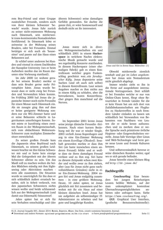 rem Boy-Friend und einer Gruppe
zus¨atzlicher Freunde, sondern auch
von ihrer kleinen Schwester ’be-
wacht’ wurde. Jonas fuhr zur¨uck
zu seiner nicht-existenten Wohnung
nach D¨anemark, sein mittlerwei-
le trans-kontinentales Nomadenleben
fortf¨uhrend. In D¨anemark lebte er
zeitweise in der Wohnung seines
Bruders, oder bei Freunden. Einmal
bet¨atigte er sich auch als ’house-
sitter’ und passte auf das Haus eines
Bekannten auf.
Er schlief unter anderem bei Kun-
den und einmal in einem Dachboden
der Kaospilot University (wo er beim
Aufstehen merkte das im Raum dar-
unter eine Vorlesung stattfand).
Im Jahr 2000 (er wohnte gera-
de bei seinem Bruder) merkte er
dass sein Bruder gerne mehr Pri-
vatsph¨are h¨atte. Jonas wurde be-
wusst dass er nicht ewig bei Freun-
den und Verwandten leben konnte.
Im Fr¨uhling 2000 lud Jonas die ja-
panische Immer-noch-nicht-Freundin
f¨ur einen Monat nach D¨anemark ein.
Als sie zusagte ging ihm auf dass
er keine geeignete Wohnung son-
dern nur ein WG-Zimmer hatte und
er seine Bekannte schlecht in La-
gerr¨aumen unterbringen konnte. So-
mit miete er kurzfristig einen zwei-
ten Raum in der Wohngemeinschaft,
sich vom obdachlosen Wohnraum-
Schnorrer zum multiplen Zimmerbe-
sitzer entwickelnd.
Zu seiner großen Freude kam
die Japanerin ohne Boyfriend nach
D¨anemark, zu seinem großen Leid-
wesen brachte sie ihre kleine Schwes-
ter mit und er hatte kein einzige
Mal die Gelegenheit mit der ¨alteren
Schwester alleine zu sein. Um das
Masß voll zu machen wolten die bei-
den M¨adchen st¨andig mit ihm Sight-
seeing oder Aktivit¨aten machen -
stets alle zusammen. Die Situation
wurde so unertr¨aglich f¨ur ihn dass er
sich schließlich ¨außert erratisch be-
nahm, sich in Arbeit verkroch, von
den japanischen Schwestern nichts
wissen wollte und beide schlussend-
lich aus der Wohngemeinschaft (und
damit aus D¨anemark) hinauswarf.
Jahre sp¨ater hat er sich f¨ur
sein Verhalten entschuldigt und (der
¨alteren Schwester) seine damaligen
Gef¨uhle gestanden. Sie dachte die
ganze Zeit, er w¨are homosexuell und
deshalb nicht an ihr interessiert.
Jonas miete sich in diver-
sen Wohngemeinschaften ein und
schließlich 2001 in einem Hacker-
space in welchem Nachts elektro-
nische Musik gemacht wurde und
wo regelm¨aßig Konzerte stattfanden.
In diesem Hackerspace (einer ehe-
maligen Fabrik) gab es einen Kon-
trollraum welcher gegen Funken-
schlag gesch¨utzt war...ein faraday-
scher K¨aﬁg. Jonas deponierte seine
Sachen (und oft auch sich selbst)
in diesem Kontrollraum. Laut seinen
Angaben machte es ihm nichts aus
in einem K¨aﬁg zu schlafen, aber die
betrunkenen, lauten Konzertbesu-
cher gingen ihm manchmal auf die
Nerven.
Im September 2001 lernte Jonas
seine jetzige d¨anische Freundin -Siri-
kennen. Nach einer kurzen Bezie-
hung mit ihr war er wieder Single.
2003 verließ Jonas Kopenhagen und
zog in eine Ein-Zimmer Wohnung
ein einem Ecovillage (¨Okodorf). Sess-
haft geworden merkte er dass ihm
Siri (sie hatte inzwischen einen an-
deren Freund) fehlte und er woll-
te dass sie ihren damaligen Freund
verl¨asst und zu ihm zog. Siri hatte
zu diesem Zeitpunkt schon zwei Kin-
der und wollte zwar zu ihm ziehen,
aber (aus f¨ur Jonas nicht ganz nach-
vollziehbaren Gr¨unden) nicht in ei-
ne Ein-Zimmer-Wohnung. 2004 zo-
gen Siri und Jonas endg¨ultig zusam-
men - in eine gr¨oßere Wohnung.
Heute, 10 Jahre sp¨ater, ist Jonas
gl¨ucklich mit Siri zusammen und be-
wohnt mit ihr ein Haus auf einer
kleinen d¨anischen Insel. Jonas hat
nie aufgeh¨ort als selbstst¨andiger IT-
Administrator zu arbeiten und hat
gute und langj¨ahrige Kunden.
Jonas und Siri in ihrem Haus. Bildrechte: [1]
Obwohl mittlerweile ziemlich
sesshaft und gut im Leben angekom-
men hat Jonas sein Nomadentum
nicht g¨anzlich abgelegt.
Immer wieder zieht es ihn in
die Ferne auf ausgedehnte interna-
tionale Vortragsreisen. Dort schl¨aft
er bei Fremden welche er nur von
Online-Chats kennt, ﬂiegt ohne Re-
tourticket in fremde L¨ander f¨ur die
er kein Visum hat um sich dort von
Zufallsbekanntschaften am Flugha-
fen zu Hackertreffen in noch frem-
dere L¨ander einladen zu lassen um
schließlich bei Verwandten von Be-
kannten von Nachbarn von Leu-
ten die er nicht kennt aufzuwa-
chen und zu merken dass er we-
der Sprache noch primitivste ¨ortliche
Hygiene- oder Essgewohnheiten ver-
steht. Jonas h¨alt Vortr¨age ¨uber Linux
und Web-Technologie und lernt ger-
ne neue Leute und fremde Kulturen
kennen.
Und selbstverst¨andlich betreut er
seine d¨anischen Kunden weiter, egal
wo er sich gerade beﬁndet.
Jonas betreibt einen kleinen Blog
auf http://dr.jones.dk/
Fachbegriffe
Couchsurﬁng: Eine beson-
ders bei jungen Reiselustigen
Leuten belibte Website, auf der
man unkompliziert kostenlose
¨Ubernachtungsm¨oglichkeiten an-
bieten oder anfragen kann. Siehe
https://www.couchsurfing.org/.
GUI: Graphical User Interface,
(graﬁsche Benutzerschnittstelle):
R.I.S. Journal Ausgabe 001, J¨anner 2014: Remix, Improve, Share. Das freie, creativ-commons lizensierte Journal.
Download und andere Formate: spielend-programmieren.at/de:ris:start horst.jens@spielend-programmieren.at Seite 11
 