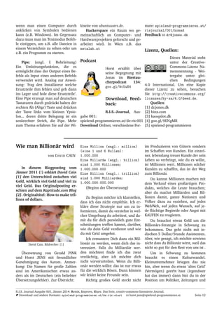 wenn man einen Computer durch
anklicken von Symbolen bedienen
kann (z.B. Windows). Im Gegensatz
dazu muss man im Textmodus Befeh-
le eintippen, um z.B. alle Dateien in
einem Verzeichnis zu sehen oder um
z.B. ein Programm zu starten.
Pipe: (engl. f. Rohrleitung)
Ein Umleitungsfunktion, die es
erm¨oglicht dass der Output eines Be-
fehls als Input eines anderen Befehls
verwendet wird. Analog zur Anwei-
sung: ’frag den Installateur welche
Ersatzteile ihm fehlen und geh dann
ins Lager und hole diese Ersatzteile’.
Eine Pipe erzeugt man auf deutschen
Tastaturen durch gedr¨uckt halten der
rechten Alt (Altgr) Taste und dr¨ucken
der Taste links vom kleinen Ypsio-
lon... deren dritte Belegung ist ein
senkrechter Strich, die Pipe. Mehr
zum Thema erfahren Sie auf der Wi-
kiseite von ubuntuusers.de.
Hackerspace ein Raum wo ge-
meinschaftlich an Computer- und
Hardwareprojekten geforscht und ge-
arbeitet wird. In Wien z.B. das
metalab.at
Podcast
Horst erz¨ahlt ¨uber
seine Begegnung mit
Jonas im Biertau-
cherpodcast 134:
goo.gl/WcUuX4
Download, Feed-
back:
R.I.S.-Journal, Aus-
gabe 001:
spielend-programmieren.at/de:ris:001
Download Ordner, verschiedene For-
mate: spielend-programmieren.at/
risjournal/001/nomad
Feedback dr@jones.dk
Lizenz, Quellen:
Dieses Material steht
unter der Creative-
Commons-Lizenz Na-
mensnennung - Wei-
tergabe unter glei-
chen Bedingungen
4.0 International. Um eine Kopie
dieser Lizenz zu sehen, besuchen
Sie http://creativecommons.org/
licenses/by-sa/4.0/deed.de.
Quellen:
[1] dr.jones.dk
[2] binx.com
[3] kaospilot.dk
[4] goo.gl/9ENgMR
[5] spielend-programmieren
Wie man Billion¨ar wird
von DAVID CAIN
In diesem Blogposting vom
J¨anner 2011 (!) erkl¨art David Cain
[1] den Unterschied zwischen viel
Geld, wirklich viel Geld und viel zu
viel Geld. Das Originalposting er-
schien auf dem Raptitude.com Blog
[2]. Originaltitel: How to make tril-
lions of dollars.
David Cain. Bildrechte: [1]
¨Ubersetzung von Gerald PINK
und Horst JENS mit freundlicher
Genehmigung des Autors. Anmer-
kung: Die Namen f¨ur große Zahlen
sind im Amerikanischen etwas an-
ders als im Deutschen (ein beliebter
¨Ubersetzungsfehler). Zur ¨Ubersicht:
Eine Million (engl.: million)
(eine 1 und 6 Nullen):
1.000.000
Eine Millarde (engl.: billion)
sind 1.000 Millionen:
1.000.000.000
Eine Billion (engl.: trillion)
sind 1.000 Milliarden:
1.000.000.000.000
(Beginn der ¨Ubersetzung)
Zu Beginn m¨ochte ich klarstellen,
dass ich das nicht empfehle. Ich er-
kl¨are diese Strategie nur um zu in-
formieren, damit du verstehst in wel-
cher Umgebung du arbeitest, und da-
mit du f¨ur dich pers¨onlich gute Ent-
scheidungen treffen kannst, dar¨uber,
wie du dein Geld verdienst und wie
du mit Geld umgehst.
Ich ermuntere Dich dazu ein Mil-
lion¨ar zu werden, wenn dich das in-
teressiert. Falls du Milliard¨ar wer-
den m¨ochtest ﬁnde ich das zwar
verd¨achtig, aber ich m¨ochte dich
nicht vorverurteilen. Wenn du Billi-
on¨ar werden willst: das ist nur etwas
f¨ur die wirklich B¨osen. Dann k¨onnen
wir leider keine Freunde sein.
Richtig großes Geld steckt nicht
im Produzieren von G¨utern sondern
im Schaffen von Kunden. Ein einzel-
ner, lebenslang treuer Kunde der sein
Leben so verbringt, wie du es willst,
ist Millionen wert. Millionen solcher
Kunden zu schaffen, das ist der Weg
zum Billion¨ar.
Du kannst Millionen machen mit
dem Verkauf eines großartigen Pro-
dukts, welches die Leute brauchen;
aber du machst Milliarden und Bil-
lionen damit, ganze Nationen und
V¨olker dazu zu erziehen, auf jedes
WehWeh, auf jeden Wunsch, auf je-
de ﬂ¨uchtige Begierde oder Angst mit
KAUFEN zu reagieren.
Du brauchst etwas Geld um die
Billion¨ars-Strategie in Schwung zu
bekommen. Das geht nicht mit in-
dischen 5 Dollar/Stunde Assistenten.
Aber, wie gesagt, ich m¨ochte sowieso
nicht dass du Billion¨ar wirst, weil das
nicht so gut f¨ur den Rest von uns ist .
Um in Schwung zu kommen
braucht es einen Kulturwandel.
Kleinunternehmer kriegen das nie
hin, aber wenn du etwas ’altes Geld’
(Verm¨ogen) geerbt hast (irgendwer
hat das immer) dann bist du in der
Position um Politiker, Zeitungen und
R.I.S. Journal Ausgabe 001, J¨anner 2014: Remix, Improve, Share. Das freie, creativ-commons lizensierte Journal.
Download und andere Formate: spielend-programmieren.at/de:ris:start horst.jens@spielend-programmieren.at Seite 12
 