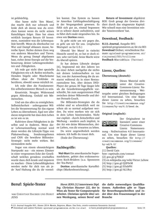 ist gelds¨uchtig.
Also hasse nicht ’den Mann’,
das macht dich nur schwach und
lenkt dich ab davon was du errei-
chen kannst wenn du nicht seinen
Ratschl¨agen folgst. Hass hat einen
wirklich lausigen Return Of Invest-
ment, zumindest was die Lebensqua-
lit¨at betrifft. Wenn du ¨uberkochst vor
Wut und Dampf ablassen musst, be-
treibe Sport. Richte deinen Zorn weg
von anderen Menschen und Tieren.
Wenn du genug Dampf abgelassen
hast, richte deine Energie auf die Ver-
besserung deiner Lebensgewohnhei-
ten und -F¨ahigkeiten.
Ich rede gar nicht ¨uber spezielle
F¨ahigkeiten wie z.B. Reifen wechseln,
Hemden b¨ugeln oder Waschr¨aume
¨offnen ohne die T¨urklinke zu
ber¨uhren, obwohl sowas n¨utzlich ist.
Ich rede ¨uber die Fundamente:
Ein selbstbestimmter Mensch zu sein.
Kreativit¨at. Neugier. Widerstand
gegen Ablenkung. Geduld mit Mit-
menschen.
Und um das alles zu erm¨oglichen:
Selbstsicherheit - unbeugsamer Wil-
len die Verantwortung f¨ur das eigene
Leben zu ¨ubernehmen. Egal wer aller
daran mitgewirkt hat dass dein Leben
so ist wie es ist.
Kultiviere diese F¨ahigkeiten in dir
selbst und in Anderen. Wenn die-
se Lebenseinstellung normal wird
dann werden die Lifestyle-Tipps von
Plakatwerbung, Sonderangeboten
und CNN -die bew¨ahrte Billion¨ars-
Strategie- nicht mehr wirken. Bei
niemandem mehr.
Sogar von einem ohnm¨achtigem
Startpunkt aus - ein mieses Zimmer
in einer vergessenen Ecke der Gesell-
schaft welches geradezu erschaffen
wurde dazu dich krank und impotent
zu machen - Diese Lebensf¨ahigkeiten
werden mehr f¨ur dich tun als je-
de ’Anti’-Haltung die du dir vorstel-
len kannst. Das System zu hassen
ist Amerikas Lieblingsbesch¨aftigung
in der Vergangenheit gewesen. Es
f¨uhlt sich gut an, einmal begonnen
ist es schwer damit aufzuh¨oren, und
es f¨uhrt dich exakt nirgendwo hin. So
etwa wie Doritos essen.
Es geht nicht um wir gegen die,
es geht um wir f¨ur uns. (englisches
Wortspiel: us for U.S.)
Obwohl ’der Mann’ in vielerlei
Hinsicht unreif ist, so hat er doch ei-
nes: sehr viel Geld. Seine Macht wirst
du ¨uberall sp¨uren.
Er hat deinen Lifestyle designt
[6], beginnend mit den Jahren wo
du einer Arbeit nachgehst die nichts
mit deinen Leidenschaften zu tun
hat; von der Autowerbung die du an-
starrst w¨ahrend du in einer Restau-
ranttoilette bist, ¨uber deinen DVD-
Player der genau 30 Tage l¨anger lebt
als die Gew¨ahrleistungspﬂicht vor-
schreibt, bis zum ausgetretenen Pfad
zwischen deiner Mikrowelle und dei-
ner Fernseh-Couch.
Die Billion¨ars-Strategien die du
erlebst sind so schrecklich weil sie
schon als so normal aufgefasst wer-
den. Du wirst merken wie sie sich
in dein Leben hineinwinden. Nicht
nur explizit - durch Zeitschriften und
Werbung - sondern auch implizit, in
der Art wie deine Mitmenschen, dei-
ne Lieben, von dir erwarten zu leben.
Du wirst ungew¨ohnlich werden
m¨ussen. Ich hoffe du traust dich.
(Ende der ¨Ubersetzung)
Fachbegriffe:
Wal-Mart Ein amerikanische Super-
marktkette, geh¨ort den erzkonserva-
tiven Koch-Br¨udern (u.a. Sponsoren
der Tea-Party)
Doritos amerikanische Kartoffel-
chips (Markenbezeichnung).
Return of Investment abgek¨urzt
ROI: Grob gesagt der Gewinn divi-
diert durch das eingesetzte Kapital:
Wie schnell man eine Investition wie-
der ’hineinverdient’ hat.
Download, Feedback:
R.I.S.-Journal, Ausgabe 001:
spielend-programmieren.at/de:ris:001
Download Ordner, verschiedene For-
mate: spielend-programmieren.at/
risjournal/001/trillions
Feedback @DavidDCain (Twitter)
Lizenz, Quellen:
¨Ubersetzung (deutsch):
Dieses Material steht
unter der Creative-
Commons-Lizenz Na-
mensnennung - Wei-
tergabe unter gleichen Bedingungen
4.0 International. Um eine Kopie
dieser Lizenz zu sehen, besuchen
Sie http://creativecommons.org/
licenses/by-sa/4.0/deed.de.
Original (englisch):
Der Originaltext ist
lizensiert unter einer
Creative-Commons-
Lizenz Namensnen-
nung - NoDerivatives 4.0 Internatio-
nal. Um eine Kopie dieser Lizenz
zu sehen, besuchen Sie http://
creativecommons.org/licenses/
by-nd/4.0/
Quellen:
[1] David Cain
bzw: raptitude.com/contact
[2] goo.gl/g7bSCF
[3] en.wikipedia.org/wiki/Victor Lebow
[4] http://goo.gl/Q2F9cM
[5] http://goo.gl/S5xbPH
[6] http://goo.gl/AL1Rcy
Beruf: Spiele-Tester
von CHRISTIAN HAUMER UND HORST
JENS
Horst JENS [1] interviewte Dipl.
Ing. Christian Haumer [2], der in
Wien als Tester f¨ur Computerspiele
arbeitet. Christian spricht ¨uber sei-
nen Werdegang, seinen Beruf und
die daf¨ur notwendigen Qualiﬁka-
tionen. Außerdem gibt er Tipps
f¨ur Bewerbungsschreiben und re-
det ¨uber den Frauenmangel in der
Branche
R.I.S. Journal Ausgabe 001, J¨anner 2014: Remix, Improve, Share. Das freie, creativ-commons lizensierte Journal.
Download und andere Formate: spielend-programmieren.at/de:ris:start horst.jens@spielend-programmieren.at Seite 14
 