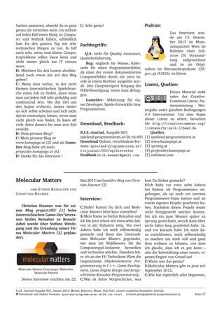 Sachen passieren, obwohl du es ganz
genau nie verstehen wirst. Du solltest
auf jeden Fall einen Hang zu Compu-
ter und Technik haben, schließlich
hast Du den ganzen Tag mit sehr
technischen Dingen zu tun. Es hilf
auch sehr, wenn man kleine Compu-
terprobleme selber l¨osen kann und
nicht immer gleich zur IT rennen
muss.
H: M¨ochtest Du den Lesern abschlie-
ßend noch etwas mit auf den Weg
geben?
C: Wenn man vorhat, in der recht
kleinen ¨osterreichischen Spielebran-
che einen Job zu ﬁnden, dann muss
man auf jeden Fall sehr geduldig und
ausdauernd sein. Nie das Ziel aus
den Augen verlieren, immer weiter
an sich selbst arbeiten und sich nicht
davon entmutigen lassen, wenn man
nicht gleich was ﬁndet. Es kann oft
viele Jahre dauern bis man sein Ziel
erreicht.
H: Dein privater Blog?
C: Mein privater Blog ist
www.humepage.at [2] und als Game-
Dev Blog habe ich noch
projectdev.humepage.at [6].
H: Danke f¨ur das Interview !
C: Sehr gerne!
Fachbegriffe:
Q.A: steht f¨ur Quality Assurance,
Qualit¨atssicherung.
Bug: englisch f¨ur Wanze, K¨afer:
steht f¨ur einen Programmierfehler,
da einer der ersten dokumentierten
Computerfehler durch ein totes In-
sekt in einem Rechner ausgel¨ost wur-
de. Den (langwierigen) Vorgang der
Fehlerbeseitigung nennt man debug-
gen.
GameDev: Abk¨urzung f¨ur Ga-
me Developer, Spiele-Entwickler bzw.
Programmierer.
Download, Feedback:
R.I.S.-Journal, Ausgabe 001:
spielend-programmieren.at/de:ris:001
Download Ordner, verschiedene For-
mate: spielend-programmieren.at/
risjournal/001/spieletester
Feedback ch.haumer@gmail.com
Podcast
Das Interview wur-
de am 13. Dezem-
ber 2013 im Muse-
umsquartier Wien im
Rahmen einer Sub-
otron [5] Veranstal-
tung aufgezeichnet
und ist im Origi-
nalton im Biertaucherpodcast 135:
goo.gl/HJNlEc zu h¨oren.
Lizenz, Quellen:
Dieses Material steht
unter der Creative-
Commons-Lizenz Na-
mensnennung - Wei-
tergabe unter gleichen Bedingungen
4.0 International. Um eine Kopie
dieser Lizenz zu sehen, besuchen
Sie http://creativecommons.org/
licenses/by-sa/4.0/deed.de.
Quellen:
[1] spielend-programmieren.at
[2] www.humepage.at
[3] sproing.at
[4] projectdev.humepage.at
[5] subotron.com
Molecular Matters
von STEFAN REINALTER UND
CHRISTIAN HAUMER
Christian Haumer war f¨ur sei-
nen Blog project:DEV [1] beim
¨osterreichischen Game-Dev Vetera-
nen Stefan Reinalter zu Besuch:
dabei wurde ¨uber Stefans Werde-
gang und die Gr¨undung seiner Fir-
ma Molecular Matters [2] geplau-
dert.
Molecular Matters Firmenlogo. Bildrechte:
Molecular Matters
Dieses Interview erschien am 22.
Mai 2013 im GameDev Blog von Chris-
tian Haumer [3]
Interview:
C:Hallo! Kannst Du dich und Mole-
cular Matters bitte kurz vorstellen?
S:Mein Name ist Stefan Reinalter und
ich bin jetzt schon seit etwa zehn Jah-
ren in der Industrie t¨atig. Vor zwei
Jahren habe ich mich selbstst¨andig
gemacht und dann das Unterneh-
men Molecular Matters gegr¨undet,
mit dem ich Middleware f¨ur die
Computerspiel-Industrie herstellen
und verkaufen m¨ochte. Daneben leh-
re ich an der FH Technikum Wien die
Gegenst¨ande Objektorientierte Pro-
grammierung in C++, Game Develop-
ment, Game Engine Design und fortge-
schrittene Konsolen-Programmierung.
C:Was ist deine Vorgeschichte, was
hast Du bisher gemacht?
S:Ich habe vor etwa zehn Jahren
bei Rabcat als Programmierer an-
gefangen, als sie noch ein internes
Programmierer-Team hatten und an
einem eigenen Projekt gearbeitet ha-
ben. Nachdem dieses Projekt leider
nicht fertiggestellt werden konnte,
bin ich ein paar Monate sp¨ater zu
Sproing gewechselt, wo ich dann ¨uber
sechs Jahre lang gearbeitet habe. Ja,
und vor kurzem habe ich mich da-
zu entschlossen, mich selbstst¨andig
zu machen um mich voll und ganz
dem widmen zu k¨onnen, von dem
ich glaube, dass ich es gut kann –
also die Entwicklung einer neuen, ei-
genen Engine von Grund auf.
C:Wann war das genau?
S:Molecular Matters gibt es jetzt seit
September 2012.
C:Wie hat eigentlich alles begonnen,
R.I.S. Journal Ausgabe 001, J¨anner 2014: Remix, Improve, Share. Das freie, creativ-commons lizensierte Journal.
Download und andere Formate: spielend-programmieren.at/de:ris:start horst.jens@spielend-programmieren.at Seite 17
 