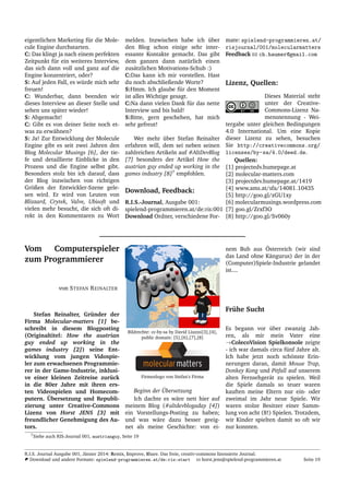 eigentlichen Marketing f¨ur die Mole-
cule Engine durchstarten.
C: Das klingt ja nach einem perfekten
Zeitpunkt f¨ur ein weiteres Interview,
das sich dann voll und ganz auf die
Engine konzentriert, oder?
S: Auf jeden Fall, es w¨urde mich sehr
freuen!
C: Wunderbar, dann beenden wir
dieses Interview an dieser Stelle und
sehen uns sp¨ater wieder!
S: Abgemacht!
C: Gibt es von deiner Seite noch et-
was zu erw¨ahnen?
S: Ja! Zur Entwicklung der Molecule
Engine gibt es seit zwei Jahren den
Blog Molecular Musings [6], der tie-
fe und detaillierte Einblicke in den
Prozess und die Engine selbst gibt.
Besonders stolz bin ich darauf, dass
der Blog inzwischen von richtigen
Gr¨oßen der Entwickler-Szene gele-
sen wird. Er wird von Leuten von
Blizzard, Crytek, Valve, Ubisoft und
vielen mehr besucht, die sich oft di-
rekt in den Kommentaren zu Wort
melden. Inzwischen habe ich ¨uber
den Blog schon einige sehr inter-
essante Kontakte gemacht. Das gibt
dem ganzen dann nat¨urlich einen
zus¨atzlichen Motivations-Schub :)
C:Das kann ich mir vorstellen. Hast
du noch abschließende Worte?
S:Hmm. Ich glaube f¨ur den Moment
ist alles Wichtige gesagt.
C:Na dann vielen Dank f¨ur das nette
Interview und bis bald!
S:Bitte, gern geschehen, hat mich
sehr gefreut!
Wer mehr ¨uber Stefan Reinalter
erfahren will, dem sei neben seinen
zahlreichen Artikeln auf #AltDevBlog
[7] besonders der Artikel How the
austrian guy ended up working in the
games industry [8]7
empfohlen.
Download, Feedback:
R.I.S.-Journal, Ausgabe 001:
spielend-programmieren.at/de:ris:001
Download Ordner, verschiedene For-
mate: spielend-programmieren.at/
risjournal/001/molecularmatters
Feedback ch.haumer@gmail.com
Lizenz, Quellen:
Dieses Material steht
unter der Creative-
Commons-Lizenz Na-
mensnennung - Wei-
tergabe unter gleichen Bedingungen
4.0 International. Um eine Kopie
dieser Lizenz zu sehen, besuchen
Sie http://creativecommons.org/
licenses/by-sa/4.0/deed.de.
Quellen:
[1] projectedv.humepage.at
[2] molecular-matters.com
[3] projectdev.humepage.at/1419
[4] www.ams.at/sfa/14081 10435
[5] http://goo.gl/zGU1xy
[6] molecularmusings.wordpress.com
[7] goo.gl/Zrxf3O
[8] http://goo.gl/Sv060y
Vom Computerspieler
zum Programmierer
von STEFAN REINALTER
Stefan Reinalter, Gr¨under der
Firma Molecular-matters [1] be-
schreibt in diesem Blogposting
(Originaltitel: How the austrian
guy ended up working in the
games industry [2]) seine Ent-
wicklung vom jungen Vidospie-
ler zum erwachsenen Programmie-
rer in der Game-Industrie, inklusi-
ve einer kleinen Zeitreise zur¨uck
in die 80er Jahre mit ihren ers-
ten Videospielen und Homecom-
putern. ¨Ubersetzung und Republi-
zierung unter Creative-Commons
Lizenz von Horst JENS [3] mit
freundlicher Genehmigung des Au-
tors.
Bildrechte: cc-by-sa by David Liuzzo[3],[4],
public domain: [5],[6],[7],[8]
Firmenlogo von Stefan’s Firma
Beginn der ¨Ubersetzung
Ich dachte es w¨are nett hier auf
meinem Blog (#altdevblogaday [4])
ein Vorstellungs-Posting zu haben;
und was w¨are dazu besser geeig-
net als meine Geschichte: von ei-
nem Bub aus ¨Osterreich (wir sind
das Land ohne K¨angurus) der in der
(Computer)Spiele-Industrie gelandet
ist....
Fr¨uhe Sucht
Es begann vor ¨uber zwanzig Jah-
ren, als mir mein Vater eine
→ColecoVision Spielkonsole zeigte
- ich war damals circa f¨unf Jahre alt.
Ich habe jetzt noch sch¨onste Erin-
nerungen daran, damit Mouse Trap,
Donkey Kong und Pitfall auf unserem
alten Fernsehger¨at zu spielen. Weil
die Spiele damals so teuer waren
kauften meine Eltern nur ein- oder
zweimal im Jahr neue Spiele. Wir
waren stolze Besitzer einer Samm-
lung von acht (8!) Spielen. Trotzdem,
wir Kinder spielten damit so oft wir
nur konnten.
7Siehe auch RIS-Journal 001, austrianguy, Seite 19
R.I.S. Journal Ausgabe 001, J¨anner 2014: Remix, Improve, Share. Das freie, creativ-commons lizensierte Journal.
Download und andere Formate: spielend-programmieren.at/de:ris:start horst.jens@spielend-programmieren.at Seite 19
 