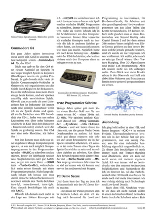 ColecoVision-Spielekonsole. Bildrechte: public
domain
Commodore 64
Ein paar Jahre sp¨ater investierte
mein Vater sein Geld in unseren ers-
ten Computer - einen →Commodore
64. Ah, der C64 !
Nicht nur gab es f¨ur den C64 ei-
ne riesige Auswahl an Spielen; es
war sogar m¨oglich Spiele zu kopieren
(Raubkopien waren ein großes Pro-
blem). Es gab damals nicht viele of-
ﬁzielle Computerspiele-Verk¨aufer in
¨Osterreich; wir organisierten uns die
Spiele durch Kopieren bei Bekannten.
Es stellte sich heraus dass mein Vater
einige Leute kannte, und wir spielten
unz¨ahlig viele verschiedene Spiele.
Obwohl das jetzt mehr als zwei Jahr-
zehnte her ist bekomme ich immer
noch eine wohlige G¨ansehaut wenn
ich an die Spiele denke und spezi-
ell an die Melodien vom SID Sound-
chip des C64... Jeder von uns nahm
Ladezeiten von ¨uber zehn Minuten
und mehr in Kauf (mit dem Datasette
- Kasettenrekorder) einfach weil die
Spiele so großartig waren. Der C64
war eine tolle Maschine, ich liebte
ihn !
Mit ihm konnte man nicht nur ei-
ne ungeheure Menge Computerspiele
spielen, es war auch m¨oglich Compu-
terprogramme in der Programmier-
sprache →BASIC zu schreiben und zu
starten. Bevor ich ¨uberhaupt wusste
was Programmieren oder gar BASIC
war, zeigte mir mein Vater →LOGO
(mit →Turtle-Graﬁk!), wahrschein-
lich mein erster Kontakt mit einer
Programmiersprache. Nicht lange da-
nach bekam ich heraus wie man
damit einfache Schneeﬂockenmuster
zeichnet mittels den Turtle-Befehlen
turn-left, move-forward, turn-right.
Kurz danach besch¨aftigte ich mich
mit BASIC.
Obwohl ich damals noch nicht in
der Lage war h¨ohere Konzepte wie
z.B. →GOSUB zu verstehen kann ich
mich daran erinnern dass es mir Spaß
machte einfache BASIC Programme
zu schreiben. Immer wenn meine El-
tern nicht da waren schlich ich in
ihr Schlafzimmer um den Computer
zu benutzen. Immer ¨ofter versuchte
ich einfache Konzepte nach zu bas-
teln die ich in anderen Spielen ge-
sehen hatte, um herauszubekommen
wie man das macht. Nat¨urlich hatte
ich noch keine Ahnung von →Sprites
oder der C64 Architektur, aber es fas-
zinierte mich den Computer dazu zu
bringen etwas zu tun.
Commodore 64 Heimcomputer. Bildrechte:
Bill Betram [5], cc-by-sa
erste Programmier Schritte
Wenige Jahre sp¨ater gab mein Va-
ter einen Haufen Geld aus f¨ur un-
seren ersten PC - einen 386er mit
33 MHz. Wir spielten zeitlose Klas-
siker darauf wie →Wing Comman-
der, →Syndicate, →Ufo (X-Com),
→Doom - und wir luden G¨aste ins
Haus ein, um die ganze Nacht Doom
Deathmatches zu zocken. Ich kann
mich gut daran erinnern wie sehr
ich die Leute bewunderte die in der
Spiele-Industrie arbeiteten. Ich wuss-
te es ist mein Traum eines Tages ein
Spiele-Entwickler zu sein und an sol-
chen Spielen zu arbeiten. Um diese
Zeit herum begann mein ¨alterer Bru-
der mit →Turbo Pascal unter →MS-
Dos zu programmieren. Ich versuchte
so viel zu lernen wie ich konnte und
nervte ihn andauernd mit Fragen.
PC Demo Szene
Und dann kam der Tag an dem ich
Bekanntschaft mit der PC Demo Sze-
ne machte.
Dies muss der Punkt gewesen sein
in meinem Leben an dem ich an-
ﬁng mich brennend f¨ur Low-Level
Programming zu interessieren, f¨ur
Hardware-Details, f¨ur Arbeiten mit
den grundlegendsten Hardwarekom-
ponenten um aus allen Teilen das
Letzte herauszuholen. Ich konnte ein-
fach nicht glauben dass so etwas Fan-
tastisches wie Second Reality oder
Crystal Dream 2 auf der dem armen
386 meines Vaters m¨oglich war. Die-
se Demos geh¨oren zu den besten De-
mos welche jemals gemacht wurden,
und ich werde sie nie vergessen. Ich
war entﬂammt. Ich wollte jedes noch
so winzige Detail wissen ¨uber Tex-
ture Mapping, ¨uber 3D Algorithmen
und mode 13h programming. Aber
ich wusste nicht wo ich anfangen
sollte. Zum Gl¨uck war mein Bruder
schon in der Oberstufe und half mir
dabei ¨uber Vektoren und Matrizen zu
lernen sowie generell programmieren
zu lernen.
Second Reality. Bildrechte: public domain
Ausbildung
Ich ging bald selbst in eine HTL und
lernte langsam →C/C++ in meiner
Freizeit. ¨Uberraschenderweise lern-
ten wir in der Schule fast nie pro-
grammieren, nur ein wenig Pas-
cal, was f¨ur eine technische Aus-
bildung eigentlich ungew¨ohnlich ist.
Zu dieser Zeit besch¨aftigte ich mich
immer noch mit Texture-Mapping
und ¨Ahnlichem, aber ich kam nie
recht voran mit meinem eigenem
Spiel. Ich war immer viel zu beein-
druckt von den neusten technischen
M¨oglichkeiten und Fachartikeln die
ich im Internet las. All das Fachchi-
nesisch ¨uber 3D Graﬁk machte es f¨ur
mich noch viel mehr interessant. Ich
war richtig s¨uchtig nach Technologie
und Low-Level Details.
Nach dem HTL Abschluss wuss-
te ich dass ich nicht zur¨uck wollte
in einen technischen Beruf, denn dies
hatte durch die Schulzeit seinen Reiz
R.I.S. Journal Ausgabe 001, J¨anner 2014: Remix, Improve, Share. Das freie, creativ-commons lizensierte Journal.
Download und andere Formate: spielend-programmieren.at/de:ris:start horst.jens@spielend-programmieren.at Seite 20
 