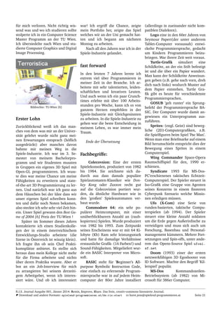 f¨ur mich verloren. Nicht richtig wis-
send was und wo ich studieren sollte
stolperte ich in ein Computer Science
Master Programm an der TU Wien.
Ich ¨ubersiedelte nach Wien und stu-
dierte Computer Graphics und Digital
Image Processing.
Bildrechte: TU-Wien [6]
Erster Lohn
Zur¨uckblickend weiß ich das man-
ches von dem was mir an der Univer-
sit¨at gelehrt wurde nicht ganz mei-
nen Erwartungen entsprach (h¨oﬂich
ausgedr¨uckt) aber manches davon
bahnte mir meinen Weg in die
Spiele-Industrie. Ich war im 3. Se-
mester von meinem Bachelorpro-
gramm und wir Studenten mussten
in Gruppen ein eigenes 3D Spiel mit
Open-GL programmieren. Ich wuss-
te dies war meine Chance um meine
F¨ahigkeiten zu erweitern und state-
of-the-art 3D Programmierung zu ler-
nen. Und nat¨urlich war ich ganz aus
dem H¨auschen bei der Idee dass wir
unser eigenes Spiel schreiben konn-
ten und daf¨ur noch Noten bekamen,
also steckte ich sehr sehr viel Zeit hin-
ein. Unser Spiel gewann den Best Ga-
me of 2004 [6] Preis der TU-Wien !
Sp¨ater im Sommer dieses Jahres
kontaktierte ich einen Studienkolle-
gen der in einem ¨osterreichischem
Entwicklungs-Studio arbeitete (die
Szene in ¨Osterreich ist winzig klein).
Ich fragte ihn ob sein Chef Prakti-
kumspl¨atze anbietet. Es stellte sich
heraus dass mein Kollege nicht mehr
f¨ur die Firma arbeitete und nichts
¨uber deren Praktika wusste. Aber er
bot an ein Job-Interview f¨ur mich
zu arrangieren bei seinem derzeiti-
gem Arbeitgeber, wenn ich interes-
siert w¨are. Und ob ich interessiert
war! Ich ergriff die Chance, zeigte
mein Portfolio her, zeigte das Spiel
welches wir an der Uni gemacht hat-
ten und ich begann am n¨achsten
Montag zu arbeiten.
Nach all den Jahren war ich in der
Spiele-Industrie gelandet.
fast forward
In den letzten 7 Jahren lernte ich
extrem viel ¨uber Programmieren in
meiner Zeit in der Branche. Ich ar-
beitete mit sehr talentierten, leiden-
schaftlichen und kreativen Leuten.
Und auch wenn ich ein paar Crunch-
times erlebte mit ¨uber 100 Arbeits-
stunden pro Woche, kann ich es von
ganzem Herzen empfehlen in der
Spiele-Industrie mit Gleichgesinnten
zu arbeiten. In die Spiele-Industrie zu
gehen war die beste Entscheidung in
meinem Leben, es war immer mein
Traum.
Ende der ¨Ubersetzung
Fachbegriffe:
Colecovsion: Eine der ersten
Spielekonsolen, produziert von 1982
bis 1984. Sie zeichnete sich da-
durch aus dass damals popul¨are
Spielautomaten-Klassiker wie Don-
key Kong oder Zaxxon recht gut
auf die Colecovision portiert wur-
den, da ¨ahnliche Hardware wie in
den ’großen’ Spieleautomaten ver-
baut wurde.
Commodore 64: ein sehr po-
pul¨arer Heimcomputer, mit einer
un¨uberblickbarern Anzahl an (raub-
kopierten) Spielen. Wurde produziert
von 1982 bis 1993. Zum Zeitpunkt
seines Erscheinens war er mit 64 Ki-
lobyte (Kb) Ram sehr leistungsstark
und hatte f¨ur damalige Verh¨altnisse
erstaunliche Graﬁk- (16 Farben!) und
Sound-F¨ahigkeiten. Mitgeliefert wur-
de ein BASIC Interpreter von Micro-
soft.
BASIC steht f¨ur ’Beginner’s All-
purpose Symbolic Instruction Code,
eine einfach zu erlernende Program-
miersprache war in auf jedem Heim-
computer der 80er Jahre installiert
(allerdings in zueinander nicht kom-
patiblen Dialekten).
Logo eine in den 60er Jahren von
Seymour Papert(der unter anderem
Tablet-Computer voraussah) entwi-
ckelte Programmiersprache, gedacht
um Kindern Programmieren beizu-
bringen. War ihrere Zeit weit voraus.
Turtle-Graﬁk simuliert eine
Schildkr¨ote, an der ein Stift befestigt
ist und die ¨uber ein Papier wandert.
Man kann der Schildkr¨ote Anweisun-
gen geben (z.B. gehe nach vorn, dreh
dich nach links) wodurch Muster auf
dem Papier entstehen. Turtle Gra-
ﬁk gibt es heute f¨ur verschiedenste
Programmiersprachen.
GOSUB ’geh runter’ ein Sprung-
befehl der Programmiersprache BA-
SIC. Der Computer wurde damit an-
gewiesen ein Unterprogramm aus-
zuf¨uhren.
Sprites: (engl. Geist) sind beweg-
liche (2D)-Computergraﬁken, z.B.
die Spielﬁguren beim Spiel ’Pac Man’.
Wenn man eine Briefmarke auf einem
Bild herumschiebt entspricht dies der
Bewegung eines Sprites in einem
Computerspiel.
Wing Commander Space-Opera
Raumschiffspiel f¨ur den, 1990 er-
schienen.
Syndicate 1993 f¨ur MS-Dos-
PC’erschienenes taktisches Echtzeit-
Computerspiel. Der Spieler steuert in
Iso-Graﬁk eine Gruppe von Agenten
seines Konzerns in einem ﬁnsteren
Cyberpunk Szenario welche Missio-
nen erledigen m¨ussen.
Ufo (X-Com) eine Serie von
runden-basierten, taktische Compu-
terspielen (ab 1994). Der Spieler
steuert eine kleine Anzahl soldaten
um die Erde gegen Außerirdische zu
verteidigen und muss sich auch um
Forschung, Basenbau und Personal-
management k¨ummern. Mehrer Fort-
setzungen und Spin-offs, unter ande-
rem das Opens-Source Spiel ufoai.
sf.net
Doom (1993) einer der ersten
netzwerkf¨ahigen 3D Egoshooter von
ID Software. Machte den Begriff ’Kil-
lerspiel’ popul¨ar.
MS-Dos Kommandozeilen-
Betriebssystem (ab 1982) von Mi-
crosoft f¨ur 386er Computer.
R.I.S. Journal Ausgabe 001, J¨anner 2014: Remix, Improve, Share. Das freie, creativ-commons lizensierte Journal.
Download und andere Formate: spielend-programmieren.at/de:ris:start horst.jens@spielend-programmieren.at Seite 21
 