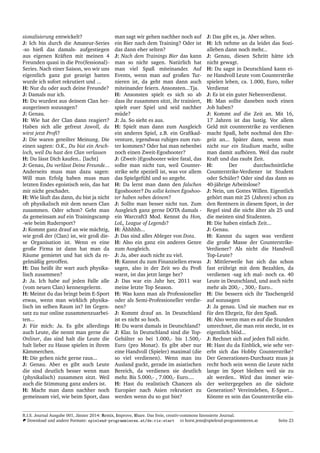 sionalisierung entwickelt?
J: Ich bin durch die Amateur-Series
-so hieß das damals- aufgestiegen
aus eigenen Kr¨aften mit meinen 4
Freunden quasi in die Pro(fessional)-
Series. Nach einer Saison, wo wir uns
eigentlich ganz gut gezeigt hatten
wurde ich sofort rekrutiert und ...
H: Nur du oder auch deine Freunde?
J: Damals nur ich.
H: Du wurdest aus deinem Clan her-
ausgerissen sozusagen?
J: Genau.
H: Wie hat der Clan dann reagiert?
Haben sich alle gefreut Jawoll, du
wirst jetzt Proﬁ?
J: Die waren geteilter Meinung. Die
einen sagten: O.K., Du bist ein Arsch-
loch, weil Du hast den Clan verlassen
H: Du l¨asst Dich kaufen.. [lacht]
J: Genau, Du verl¨asst Deine Freunde...
Anderseits muss man dazu sagen:
Will man Erfolg haben muss man
letzten Endes egoistisch sein, das hat
mir nicht geschadet.
H: Wie l¨auft das dann, du bist ja nicht
oft physikalisch mit dem neuen Clan
zusammen. Oder schon? Geht man
da gemeinsam auf ein Trainingscamp
-wie beim Rudersport?
J: Kommt ganz drauf an wie m¨achtig,
wie groß der (Clan) ist, wir groß die-
se Organisation ist. Wenn es eine
große Firma ist dann hat man da
R¨aume gemietet und hat sich da re-
gelm¨aßig getroffen.
H: Das heißt ihr wart auch physika-
lisch zusammen?
J: Ja. Ich habe auf jeden Falle alle
(vom neuen Clan) kennengelernt.
H: Meinst du das bringt beim E-Sport
etwas, wenn man wirklich physika-
lisch im selben Raum ist? Im Gegen-
satz zu nur online zusammenzuarbei-
ten...
J: F¨ur mich: Ja. Es gibt allerdings
auch Leute, die nennt man gerne die
Onliner, das sind halt die Leute die
halt lieber zu Hause spielen in ihrem
K¨ammerchen.
H: Die gehen nicht gerne raus...
J: Genau. Aber es gibt auch Leute
die sind deutlich besser wenn man
(physikalisch) zusammen sitzt. Weil
auch die Stimmung ganz anders ist.
H: Macht man dann nachher noch
gemeinsam viel, wie beim Sport, dass
man sagt wir gehen nachher noch auf
ein Bier nach dem Training? Oder ist
das dann eher selten?
J: Nach dem Trainings Bier das kann
man so nicht sagen. Nat¨urlich hat
man viel Spaß miteinander. Auf
Events, wenn man auf großen Tur-
nieren ist, da geht man dann auch
miteinander feiern. Ansonsten...Tja.
H: Ansonsten spielt es sich so ab
dass ihr zusammen sitzt, ihr trainiert,
spielt euer Spiel und seid nachher
m¨ude?
J: Ja. So sieht es aus.
H: Spielt man dann zum Ausgleich
ein anderes Spiel, z.B. ein Graﬁkad-
venture, irgendwas ruhiges zum run-
ter kommen? Oder hat man nebenbei
noch einen Zweit-Egoshooter?
J: (Zweit-)Egoshooter w¨are fatal, das
sollte man nicht tun, weil Counter-
strike sehr speziell ist, was vor allem
das Spielgef¨uhl und so angeht.
H: Da lernt man dann den falschen
Egoshooter? Du sollst keinen Egoshoo-
ter haben neben deinem?
J: Sollte man besser nicht tun. Zum
Ausgleich ganz gerne DOTA damals -
ein Warcraft3 Mod. Kennst du Hon,
LoL, League of Legends?
H: ¨Ahhhhh...
J: Das sind alles Ableger von Dota.
H: Also ein ganz ein anderes Genre
zum Ausgleich.
J: Ja, aber auch nicht zu viel.
H: Kannst du zum Finanziellen etwas
sagen, also in der Zeit wo du Proﬁ
warst, ist das jetzt lange her?
J: Das war ein Jahr her, 2011 war
meine letzte Top Season.
H: Was kann man als Professioneller
oder als Semi-Professioneller verdie-
nen?
J: Kommt drauf an. In Deutschland
ist es nicht so hoch.
H: Du warst damals in Deutschland?
J: Klar. In Deutschland sind die Top-
Geh¨alter so bei 1.000,- bis 1.500,-
Euro (pro Monat). Es gibt aber nur
eine Handvoll (Spieler) maximal (die
so viel verdienen). Wenn man ins
Ausland guckt, gerade im asiatischen
Bereich, da verdienen sie deutlich
mehr. Bis 5.000,- , 7.000,- Euro....
H: Hast du realistisch Chancen als
Europ¨aer nach Asien rekrutiert zu
werden wenn du so gut bist?
J: Das gibt es, ja. Aber selten.
H: Ich nehme an da leidet das Sozi-
alleben dann noch mehr...
J: Genau, diesen Schritt h¨atte ich
nicht gewagt.
H: Du sagst in Deutschland kann ei-
ne Handvoll Leute vom Counterstrike
spielen leben, ca. 1.000, Euro, toller
Verdienst
J: Es ist ein guter Nebenverdienst.
H: Man sollte daneben noch einen
Job haben?
J: Kommt auf die Zeit an. Mit 16,
17 Jahren ist das lustig. Vor allem
Geld mit counterstrike zu verdienen
macht Spaß, hebt nochmal den Ehr-
geiz an... Sp¨ater dann, wenn man
nicht nur ein Studium macht, sollte
man damit aufh¨oren. Weil das raubt
Kraft und das raubt Zeit.
H: Der durchschnittliche
Counterstrike-Verdiener ist Student
oder Sch¨uler? Oder sind das dann so
40-j¨ahrige Arbeitslose?
J: Nein, um Gottes Willen. Eigentlich
geh¨ort man mit 25 (Jahren) schon zu
den Rentnern in diesem Sport, in der
Regel sind die nicht ¨alter als 25 und
die meisten sind Studenten.
H: Die haben einfach Zeit...
J: Genau.
H: Kannst du sagen was verdient
die große Masse der Counterstrike-
Verdiener? Als nicht die Handvoll
Top-Leute?
J: Mittlerweile hat sich das schon
fast er¨ubrigt mit dem Bezahlen, da
verdienen -sag ich mal- noch ca. 40
Leute in Deutschland, und auch nicht
mehr als 200,- , 300,- Euro..
H: Die bessern sich ihr Taschengeld
auf sozusagen
J: Ja genau. Und sie machen nur es
f¨ur den Ehrgeiz, f¨ur den Spaß.
H: Also wenn man es auf die Stunden
umrechnet, die man rein steckt, ist es
eigentlich bl¨od...
J: Rechnet sich auf jeden Fall nicht.
H: Hast du da Einblick, wie sehr ver-
erbt sich das Hobby Counterstrike?
Der Generationen-Durchsatz muss ja
recht hoch sein wenn die Leute nicht
lange im Sport bleiben weil sie zu
alt werden.. Wird das immer wie-
der weitergegeben an die n¨achste
Generation? Vereinsleben, E-Sport...
K¨onnte es sein das Counterstrike ein-
R.I.S. Journal Ausgabe 001, J¨anner 2014: Remix, Improve, Share. Das freie, creativ-commons lizensierte Journal.
Download und andere Formate: spielend-programmieren.at/de:ris:start horst.jens@spielend-programmieren.at Seite 23
 