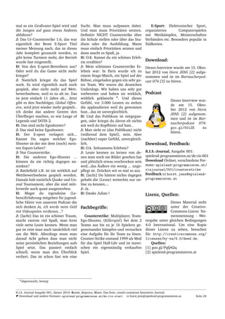 mal so ein Großvater-Spiel wird und
die Jungen auf ganz etwas Anderes
abfahren?
J: Das Ur-Counterstrike 1.6, das war
eigentlich der Beste E-Sport Titel
meiner Meinung nach, das ist dieses
Jahr komplett gecancelt worden, es
gibt keine Turniere mehr, der Betrieb
wurde fast eingestellt.
H: Von den E-sport-Betreibern aus?
Oder weil du das Game nicht mehr
kriegst?
J: Nat¨urlich kriegst du das Spiel
noch. Es wird eigentlich auch noch
gespielt, aber nicht mehr auf Wett-
bewerbsebene, weil es zu alt ist. Das
ist jetzt einfach 11 Jahre alt... Jetzt
gibt es den Nachfolger, Global Offen-
sive, wird jetzt wieder mehr gespielt..
ich denke das andere Genres den
¨Uberﬂieger machen, so wie Leage of
Legends und DOTA 2.
H: Das sind nicht Egoshooter?
J: Das sind keine Egoshooter.
H: Der E-sport verlagert sich...
Kannst Du sagen welcher Ego-
Shooter ist der mit dem (noch) meis-
ten Esport-Leben?
J: Nur Counterstrike.
H: Die anderen Ego-Shooter ...
k¨onnen da nie richtig dagegen an-
stinken?
J: Battleﬁeld z.B. ist nie wirklich auf
Wettbewerbsebene gespielt worden.
Damals halt nat¨urlich Quake und Un-
real Tournament, aber die sind mitt-
lerweile auch quasi ausgestorben.
H: Magst du irgendeine (Le-
bens)Erfahrung mitgeben f¨ur jugend-
liche H¨orer von unserem Podcast die
sich denken Ja, ich werde mein Geld
mit Videospielen verdienen...?
J: [lacht] Das ist ein sch¨oner Traum,
macht extrem viel Spaß, man lernt
viele nette Leute kennen. Wenn man
gut ist reist man auch tats¨achlich viel
um die Welt. Allerdings muss man
darauf Acht geben dass man nicht
seine pers¨onlichen Beziehungen aufs
Spiel setzt. Das passiert einfach
schnell, wenn man den ¨Uberblick
verliert. Das ist schon fast wie eine
Sucht. Man muss aufpassen dabei.
Und man muss Priorit¨aten setzten.
Deﬁnitiv NICHT Counterstrike ¨uber
die Schule stellen oder ¨uber das Stu-
dium oder die Ausbildung. Mann
muss einfach Priorit¨aten setzten und
dann macht es Spaß, ja.
H: O.K. Kannst du ein sch¨ones Erleb-
nis erz¨ahlen?
J: Mein sch¨onstes Counterstrike Er-
lebnis war: In Paris wurde ich zu
einem Stage-Match, ein Spiel auf der
B¨uhne, eingeladen gegen ein sehr gu-
tes Team. Wir waren die deutschen
Underdogs. Wir haben uns sehr gut
vorbereitet und haben sie wirklich,
wirklich geklatscht 8
. Und dieses
Gef¨uhl, vor 3.000 Leuten zu stehen
die applaudieren weil du gewonnen
hast...das ist unvergleichlich.
H: Und das Publikum ist mitgegan-
gen, oder kriegst du davon eh nichts
mit weil du Kopfh¨orer auf hast..
J: Man sieht es (das Publikum) nicht
(w¨ahrend dem Spiel), nein. Aber
(nachher) super Gef¨uhl, unvergleich-
lich.
H: O.k. Seltsamstes Erlebnis?
J: Leute kennen zu lernen von de-
nen man noch nie Bilder gesehen hat
und pl¨otzlich etwas erschrocken sein
weil...das ¨Außere ein wenig ... unge-
pﬂegt ist. Dr¨ucken wir es mal so aus.
H: [lacht] Du h¨attest nichts dagegen
gehabt die (Leute) weiterhin nur on-
line zu kennen....
J: Ja.
H: Danke Julian !
Fachbegriffe:
Counterstrike: Multiplayer, Team-
Ego-Shooter, (Killerspiel) bei dem 2
Teams aus bis zu je 16 Spielern ge-
geneinander k¨ampfen und versuchen
eine Aufgabe f¨ur ihr Team zu l¨osen.
Counter-Strike enstand 1999 als Mod
f¨ur das Spiel Half-Life und ist inzwi-
schen ein eigenst¨andig verkauftes
Spiel.
E-Sport: Elektronischer Sport,
organisiertes Computerspielen
mit Wettk¨ampfen, Meisterschaften
Verb¨anden etc. Besonders popul¨ar in
S¨udkoriea.
Download:
Dieses Interview wurde am 15. Okto-
ber 2012 von Horst JENS [2] aufge-
nommen und ist im Biertaucherpod-
cast 074 [3] zu h¨oren.
Podcast
Dieses Interview wur-
de am 15. Okto-
ber 2012 von Horst
JENS [2] aufgenom-
men und ist im Bier-
taucherpodcast 074:
goo.gl/50iZE zu
h¨oren.
Download, Feedback:
R.I.S.-Journal, Ausgabe 001:
spielend-programmieren.at/de:ris:001
Download Ordner, verschiedene For-
mate: spielend-programmieren.at/
risjournal/001/counterstrike
Feedback horst.jens@spielend-
programmieren.at
Lizenz, Quellen:
Dieses Material steht
unter der Creative-
Commons-Lizenz Na-
mensnennung - Wei-
tergabe unter gleichen Bedingungen
4.0 International. Um eine Kopie
dieser Lizenz zu sehen, besuchen
Sie http://creativecommons.org/
licenses/by-sa/4.0/deed.de.
Quellen:
[1] goo.gl/PqQ42q
[2] spielend-programmieren.at
8abgewatscht, besiegt
R.I.S. Journal Ausgabe 001, J¨anner 2014: Remix, Improve, Share. Das freie, creativ-commons lizensierte Journal.
Download und andere Formate: spielend-programmieren.at/de:ris:start horst.jens@spielend-programmieren.at Seite 24
 