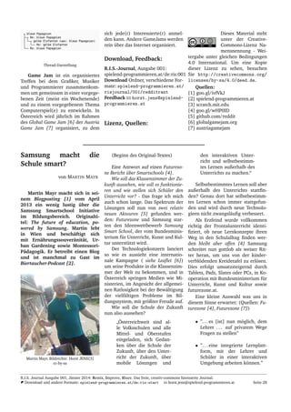 Thread-Darstellung
Game Jam ist ein organisiertes
Treffen bei dem Graﬁker, Musiker
und Programmierer zusammenkom-
men um gemeinsam in einer vorgege-
benen Zeit (meist ein Wochenende)
und zu einem vorgegebenem Thema
Computerspiel(e) zu entwickeln. In
¨Osterreich wird j¨ahrlich im Rahmen
des Global Game Jam [6] der Austria
Game Jam [7] organisiert, zu dem
sich jede(r) Interessierte(r) anmel-
den kann. Andere GameJams werden
rein ¨uber das Internet organisiert.
Download, Feedback:
R.I.S.-Journal, Ausgabe 001:
spielend-programmieren.at/de:ris:001
Download Ordner, verschiedene For-
mate: spielend-programmieren.at/
risjournal/001/redditrant
Feedback horst.jens@spielend-
programmieren.at
Lizenz, Quellen:
Dieses Material steht
unter der Creative-
Commons-Lizenz Na-
mensnennung - Wei-
tergabe unter gleichen Bedingungen
4.0 International. Um eine Kopie
dieser Lizenz zu sehen, besuchen
Sie http://creativecommons.org/
licenses/by-sa/4.0/deed.de.
Quellen:
[1] goo.gl/ivfVkJ
[2] spielend-programmieren.at
[3] scratch.mit.edu
[4] goo.gl/wHP0ID
[5] github.com/reddit
[6] globalgamejam.org
[7] austriagamejam
Samsung macht die
Schule smart?
von MARTIN MAYR
Martin Mayr macht sich in sei-
nem Blogposting [1] vom April
2013 ein wenig lustig ¨uber die
Samsung Smartschool Initiative
im Bildungsbereich. Originalti-
tel: The future of education, po-
wered by Samsung. Martin lebt
in Wien und besch¨aftigt sich
mit Ern¨ahrungssouver¨anit¨at, Ur-
ban Gardening sowie Montessori-
P¨adagogik. Er betreibt einen Blog
und ist manchmal zu Gast im
Biertaucher-Podcast [2].
Martin Mayr. Bildrechte: Horst JENS[3]
cc-by-sa
(Beginn des Original-Textes)
Eine Antwort auf einen Futurezo-
ne Bericht ¨uber Smartschools [4].
Wie soll das Klassenzimmer der Zu-
kunft aussehen, wie soll es funktionie-
ren und wie stellen sich Sch¨uler den
Unterricht vor? - Das frage ich mich
auch schon lange. Das Spektrum der
L¨osungen soll nun von zwei relativ
neuen Akteuren [5] gefunden wer-
den: Futurezone und Samsung star-
ten den Ideenwettbewerb Samsung
Smart School, der vom Bundesminis-
terium f¨ur Unterricht, Kunst und Kul-
tur unterst¨utzt wird.
Der Technologiekonzern lanciert
so wie es aussieht eine internatio-
nale Kampagne ( siehe Leaﬂet [6])
um seine Produkte in die Klassenzim-
mer der Welt zu bekommen, und in
¨Osterreich springen Medien wie Mi-
nisterien, im Angesicht der allgemei-
nen Ratlosigkeit bei der Bew¨altigung
der vielf¨altigen Probleme im Bil-
dungssystem, mit gr¨oßter Freude auf.
Wie soll die Schule der Zukunft
nun also aussehen?
”
¨Osterreichweit sind al-
le Volksschulen und alle
Mittel- und Oberstufen
eingeladen, sich Gedan-
ken ¨uber die Schule der
Zukunft, ¨uber den Unter-
richt der Zukunft, ¨uber
mobile L¨osungen und
den interaktiven Unter-
richt und selbstbestimm-
tes Lernen außerhalb des
Unterrichts zu machen.“
Selbstbestimmtes Lernen soll aber
außerhalb des Unterrichts stattﬁn-
den? Genau dort hat selbstbestimm-
tes Lernen schon immer stattgefun-
den und wird durch neue Technolo-
gieen nicht zwangsl¨auﬁg verbessert.
Als Erzfeind wurde vollkommen
richtig der Frontalunterricht identi-
ﬁziert, ob neue Lernkonzepte ihren
Weg in den Schulalltag ﬁnden wer-
den bleibt aber offen [4] Samsung
schreitet nun gottlob als weiser Rit-
ter heran, um uns von der kinder-
verbl¨odenden Kreidetafel zu erl¨osen.
Dies erfolgt umsatzsteigernd durch
Tablets, Pads, Slates oder PCs, in Ko-
operation mit Bundesministerium f¨ur
Unterricht, Kunst und Kultur sowie
futurezone.at.
Eine kleine Auswahl was uns in
diesem Sinne erwartet: (Quellen: Fu-
turezone [4], Futurezone [7])
• ”. . . es [ist] nun m¨oglich, dem
Lehrer . . . auf privatem Wege
Fragen zu stellen”
• ”. . . eine integrierte Lernplatt-
form, mit der Lehrer und
Sch¨uler in einer interaktiven
Umgebung arbeiten k¨onnen.”
R.I.S. Journal Ausgabe 001, J¨anner 2014: Remix, Improve, Share. Das freie, creativ-commons lizensierte Journal.
Download und andere Formate: spielend-programmieren.at/de:ris:start horst.jens@spielend-programmieren.at Seite 28
 