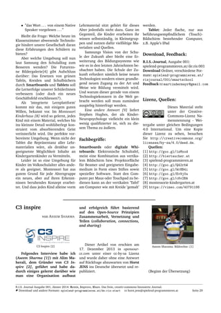 • ”das Wort . . . von einem Native
Speaker vorgelesen . . . ”
Bleibt die Frage: Welche heute im
Klassenzimmer abwesende Technolo-
gie hindert unsere Gesellschaft daran
diese Erfahrungen den Sch¨ulern zu
bieten?
Aber welche Umgebung soll nun
laut Samsung den Schulalltag zum
Besseren wenden? Die Futurezo-
ne Bildergalerie[4] gibt Aufschluss
dar¨uber: Das Ersetzen von gr¨unen
Tafeln, Kreiden und Schulb¨uchern
durch Smartboards und Tablets soll
die Lernerfolge unserer Sch¨ulerInnen
verbessern (oder doch ein neues
Gesch¨aftsfeld erschliessen?).
Als ’integrierte Lernplattform’
kommt mir das, mit einigem guten
Willen, bekannt vor. Im Montessori
Kinderhaus [8] wird so gelernt, jedes
Kind mit einem Material, welches bis
ins kleinste Detail wohl¨uberlegt kon-
struiert vom absorbierenden Geist
verinnerlicht wird. Die perfekte vor-
bereitete Umgebung. Wenn nicht der
Tablet die Repr¨asentanz aller Lehr-
materialien w¨are, als denkbar un-
geeignetste M¨oglichkeit Inhalte an
Kindergartenkinder zu Vermitteln.
Leider ist so eine Umgebung f¨ur
Kinder im Volksschulalter alles ande-
re als geeignet. Montessori hat aus
gutem Grund f¨ur jede Altersgruppe
ein neues, aber auf ihren Erkennt-
nissen beruhendes Konzept erarbei-
tet. Und dass jedes Kind alleine vorm
Lehrmaterial sitzt geh¨ort f¨ur dieses
Alter jedenfalls nicht dazu. Ganz im
Gegenteil, die Kinder erarbeiten ihr
wissen selbstst¨andig, in Kleinstgrup-
pen und nutzen daf¨ur vielf¨altige Ma-
terialien und Quellen.
Samsungs Vision von der Schu-
le der Zukunft aber bleibt eine Er-
weiterung des Bildungssystems wie
wir es in den letzten Jahrzehnten be-
obachtet haben. Die Schule der Zu-
kunft erfordert n¨amlich keine neuen
Technologien sondern einen grundle-
gend neuen Zugang zu der Art und
Weise wie Bildung vermittelt wird.
Und warum dieser gerade von einem
Technologiekonzern in die Welt ge-
bracht werden soll muss zumindest
ausgiebig hinterfragt werden.
Eine andere Antwort [9] liefert
Stephen Hughes, der als Kinder-
Neuropsychologe vielleicht ein klein
wenig qualiﬁzierter ist, sich zu die-
sem Thema zu ¨außern.
Fachbegriffe:
Smartboards oder digitale Whi-
teboards: Elektronische Schultafel,
meist eine Kombination aus vertika-
lem Bildschirm bzw. Projektorﬂ¨ache
f¨ur Beamer und geeigneten Eingabe-
medium in Form eines Stiftes sowie
spezieller Software. Statt den Com-
puter per Maus oder Touchpad zu be-
dienen kann an der vertikalen ’Tafel’
am Computer wie mit Kreide ’gemalt’
werden.
Tablet: Jeder ﬂache, nur aus
bef¨uhrungsempﬁndlichem (Touch)-
Bildschirm bestehender Computer,
z.B. Apple’s IPad
Download, Feedback:
R.I.S.-Journal, Ausgabe 001:
spielend-programmieren.at/de:ris:001
Download Ordner, verschiedene For-
mate: spielend-programmieren.at/
risjournal/001/smartschool
Feedback martindermayr@gmail.com
Lizenz, Quellen:
Dieses Material steht
unter der Creative-
Commons-Lizenz Na-
mensnennung - Wei-
tergabe unter gleichen Bedingungen
4.0 International. Um eine Kopie
dieser Lizenz zu sehen, besuchen
Sie http://creativecommons.org/
licenses/by-sa/4.0/deed.de.
Quellen:
[1] http://goo.gl/1zMxod
[2] http://biertaucher.at
[3] spielend-programmieren.at
[4] http://goo.gl/Q42rbW
[5] http://goo.gl/WrHB4i
[6] http://goo.gl/Ev9j0u
[7] http://goo.gl/c6v2BA
[8] montessorie-kindergarten.at
[9] https://vimeo.com/40791188
C3 inspire
von ASSEM SHARMA
C3 Inspire [2]
Folgendes Interview habe ich
(Aseem Sharma [1]) mit Alim Ma-
herali, dem Gr¨under von C3 In-
spire [2], gef¨uhrt und habe da-
durch einiges gelernt dar¨uber wie
man eine Organisation aufbaut
und erfolgreich f¨uhrt basierend
auf den Open-Source Prinzipien
Zusammenarbeit, Vernetzung und
Teilen (collaboration, connections,
and sharing)
Dieser Artikel von erschien am
17. Dezember 2013 in opensour-
ce.com unter einer cc-by-sa Lizenz
und wurde daher ohne eine Antwort
auf R¨uckfrage abzuwarten von Horst
JENS ins Deutsche ¨ubersetzt und re-
publiziert.
Aseem Sharama. Bildrechte: [1]
(Beginn der ¨Ubersetzung)
R.I.S. Journal Ausgabe 001, J¨anner 2014: Remix, Improve, Share. Das freie, creativ-commons lizensierte Journal.
Download und andere Formate: spielend-programmieren.at/de:ris:start horst.jens@spielend-programmieren.at Seite 29
 