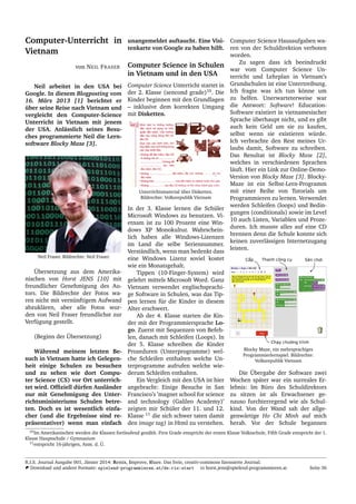 Computer-Unterricht in
Vietnam
von NEIL FRASER
Neil arbeitet in den USA bei
Google. In diesem Blogposting vom
16. M¨arz 2013 [1] berichtet er
¨uber seine Reise nach Vietnam und
vergleicht den Computer-Science
Unterricht in Vietnam mit jenem
der USA. Anl¨asslich seines Besu-
ches programmierte Neil die Lern-
software Blocky Maze [3].
Neil Fraser. Bildrechte: Neil Fraser
¨Ubersetzung aus dem Amerika-
nischen von Horst JENS [10] mit
freundlicher Genehmigung des Au-
tors. Die Bildrechte der Fotos wa-
ren nicht mit vern¨unftigem Aufwand
abzukl¨aren, aber alle Fotos wur-
den von Neil Fraser freundlichst zur
Verf¨ugung gestellt.
(Beginn der ¨Ubersetzung)
W¨ahrend meinem letzten Be-
such in Vietnam hatte ich Gelegen-
heit einige Schulen zu besuchen
und zu sehen wie dort Compu-
ter Science (CS) vor Ort unterrich-
tet wird. Ofﬁziell d¨urfen Ausl¨ander
nur mit Genehmigung des Unter-
richtsministeriums Schulen betre-
ten. Doch es ist wesentlich einfa-
cher (und die Ergebnisse sind re-
pr¨asentativer) wenn man einfach
unangemeldet auftaucht. Eine Visi-
tenkarte von Google zu haben hilft.
Computer Science in Schulen
in Vietnam und in den USA
Computer Science Unterricht startet in
der 2. Klasse (sencond grade)10
. Die
Kinder beginnen mit den Grundlagen
– inklusive dem korrekten Umgang
mit Disketten.
Unterrichtsmaterial ¨uber Disketten.
Bildrechte: Volksrepublik Vietnam
In der 3. Klasse lernen die Sch¨uler
Microsoft Windows zu benutzen. Vi-
etnam ist zu 100 Prozent eine Win-
dows XP Monokultur. Wahrschein-
lich haben alle Windows-Lizenzen
im Land die selbe Seriennummer.
Verst¨andlich, wenn man bedenkt dass
eine Windows Lizenz soviel kostet
wie ein Monatsgehalt.
Tippen (10-Finger-System) wird
gelehrt mittels Microsoft Word. Ganz
Vietnam verwendet englischsprachi-
ge Software in Schulen, was das Tip-
pen lernen f¨ur die Kinder in diesem
Alter erschwert.
Ab der 4. Klasse starten die Kin-
der mit der Programmiersprache Lo-
go. Zuerst mit Sequenzen von Befeh-
len, danach mit Schleifen (Loops). In
der 5. Klasse schreiben die Kinder
Prozeduren (Unterprogramme) wel-
che Schleifen enthalten welche Un-
terprogramme aufrufen welche wie-
derum Schleifen enthalten.
Ein Vergleich mit den USA ist hier
angebracht: Einige Besuche in San
Francisco’s ’magnet school for science
and technology (Galileo Academy)’
zeigten mir Sch¨uler der 11. und 12.
Klasse 11
die sich schwer taten damit
den image tag) in Html zu verstehen.
Computer Science Hausaufgaben wa-
ren von der Schuldirektion verboten
worden.
Zu sagen dass ich beeindruckt
war vom Computer Science Un-
terricht und Lehrplan in Vietnam’s
Grundschulen ist eine Untertreibung.
Ich fragte was ich tun k¨onne um
zu helfen. Unerwarteterweise war
die Antwort: Software! Education-
Software existiert in vietnamesischer
Sprache ¨uberhaupt nicht, und es gibt
auch kein Geld um sie zu kaufen,
selbst wenn sie existieren w¨urde.
Ich verbrachte den Rest meines Ur-
laubs damit, Software zu schreiben.
Das Resultat ist Blocky Maze [2],
welches in verschiedenen Sprachen
l¨auft. Hier ein Link zur Online-Demo-
Version von Blocky Maze [3]. Blocky-
Maze ist ein Selbst-Lern-Programm
mit einer Reihe von Tutorials um
Programmieren zu lernen. Verwendet
werden Schleifen (loops) und Bedin-
gungen (conditionals) sowie im Level
10 auch Listen, Variablen und Proze-
duren. Ich musste alles auf eine CD
brennen denn die Schule konnte sich
keinen zuverl¨assigen Internetzugang
leisten.
Blocky Maze, ein mehrsprachiges
Programmierlernspiel. Bildrechte:
Volksrepublik Vietnam
Die ¨Ubergabe der Software zwei
Wochen sp¨ater war ein surreales Er-
lebnis: Im B¨uro des Schuldirektors
zu sitzen ist als Erwachsener ge-
nauso furchterregend wie als Schul-
kind. Von der Wand sah der allge-
genw¨artige Ho Chi Minh auf mich
herab. Vor der Schule begannen
10Im Amerikanischen werden die Klassen fortlaufend gez¨ahlt. First Grade entspricht der ersten Klasse Volksschule, Fifth Grade entspricht der 1.
Klasse Hauptschule / Gymnasium
11entspricht 16-j¨ahrigen, Anm. d. ¨U.
R.I.S. Journal Ausgabe 001, J¨anner 2014: Remix, Improve, Share. Das freie, creativ-commons lizensierte Journal.
Download und andere Formate: spielend-programmieren.at/de:ris:start horst.jens@spielend-programmieren.at Seite 36
 