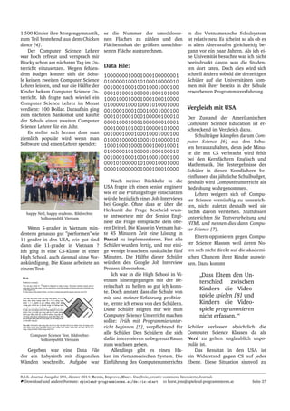 1.500 Kinder ihre Morgengymnastik,
zum Teil bestehend aus dem Chicken
dance [4].
Der Computer Science Lehrer
war hoch erfreut und versprach mir
Blocky schon am n¨achsten Tag im Un-
terricht einzusetzen. Wegen fehlen-
dem Budget konnte sich die Schu-
le keinen zweiten Computer Science
Lehrer leisten, und nur die H¨alfte der
Kinder bekam Computer Science Un-
terricht. Ich fragte nach wieviel ein
Computer Science Lehrer im Monat
verdient: 100 Dollar. Daraufhin ging
zum n¨achsten Bankomat und kaufte
der Schule einen zweiten Computer
Science Lehrer f¨ur ein Jahr.
Es stellte sich heraus dass man
ziemlich popul¨ar wird wenn man
Software und einen Lehrer spendet:
happy Neil, happy students. Bildrechte:
Volksrepublik Vietnam
Wenn 5-grader in Vietnam min-
destens genauso gut ”performen”wie
11-grader in den USA, wie gut sind
dann die 11-grader in Vietnam ?
Ich ging in eine CS-Klasse in einer
High School, auch diesmal ohne Vor-
ank¨undigung. Die Klasse arbeitete an
einem Test:
Computer Science Test. Bildrechte:
Volksrepublik Vietnam
Gegeben war eine Data File
der ein Labyrinth mit diagonalen
W¨anden beschreibt. Aufgabe war
es die Nummer der umschlosse-
nen Fl¨achen zu z¨ahlen und den
Fl¨acheninhalt der gr¨oßten umschlos-
senen Fl¨ache auszurechnen.
Data File:
1000000010001000100000001
0100000100010100010000010
0010001000100010001000100
0001010001000001000101000
1000100010001000100010000
0100000100010001010001000
0010001000100010001000100
0001010001000100000100010
0000100010001000000010001
0001000101000100000101000
0010001000100010001000100
0100010000010001010000010
1000100010001000100010001
0100000101000001000100010
0010001000100010001000100
0001010000010100010001000
0000100000001000100010000
Nach meiner R¨uckkehr in die
USA fragte ich einen senior engineer
wie er die Pr¨ufungsfrage einsch¨atzen
w¨urde bez¨uglich eines Job-Interviews
bei Google. Ohne dass er ¨uber die
Herkunft der Frage Bescheid wuss-
te antwortete mir der Senior Engi-
neer die Frage entspr¨ache dem obe-
ren Drittel. Die Klasse in Vietnam hat-
te 45 Minuten Zeit eine L¨osung in
Pascal zu implementieren. Fast alle
Sch¨uler wurden fertig, und nur eini-
ge wenige brauchten zus¨atzliche f¨unf
Minuten. Die H¨alfte dieser Sch¨uler
w¨urden den Google Job Interview
Prozess ¨uberstehen.
Ich war in die High School in Vi-
etnam hineingegangen mit der Be-
reitschaft zu helfen so gut ich konn-
te. Doch anstatt dass die Schule von
mir und meiner Erfahrung proﬁtier-
te, lernte ich etwas von den Sch¨ulern.
Diese Sch¨uler zeigten mir wie man
Computer Science Unterricht machen
sollte: Fr¨uh mit Programmierunter-
richt beginnen [5], verpﬂichtend f¨ur
alle Sch¨uler. Den Sch¨ulern die sich
daf¨ur interessieren unbegrenzt Raum
zum wachsen geben.
Allerdings gibt es einen Ha-
ken im Vietnamesischen System. Die
Einf¨uhrung des Computerunterrichts
in das Vietnamesische Schulsystem
ist relativ neu. Es scheint so als ob es
in allen Altersstufen gleichzeitig be-
gann vor ein paar Jahren. Als ich ei-
ne Universit¨at besuchte war ich nicht
beeindruckt davon was die Studen-
ten dort taten. Doch dies wird sich
schnell ¨andern sobald die derzeitigen
Sch¨uler auf die Universit¨aten kom-
men mit ihrer bereits in der Schule
erworbenen Programmiererfahrung.
Vergleich mit USA
Der Zustand der Amerikanischen
Computer Science Education ist er-
schreckend im Vergleich dazu.
Schultr¨ager k¨ampfen darum Com-
puter Science [6] aus den Schu-
len herauszuhalten, denn jede Minu-
te die mit CS verbracht wird fehlt
bei den Kernf¨achern Englisch und
Mathematik. Die Testergebnisse der
Sch¨uler in diesen Kernf¨achern be-
einﬂussen das j¨ahrliche Schulbudget,
deshalb wird Computerunterricht als
Bedrohung wahrgenommen.
Lehrer weigern sich oft Compu-
ter Science vern¨unftig zu unterrich-
ten, nicht zuletzt deshalb weil sie
nichts davon verstehen. Stattdessen
unterrichten Sie Textverarbeitung und
HTML und nennen dies dann Compu-
ter Science [7].
Eltern opponieren gegen Compu-
ter Science Klassen weil deren No-
ten sich nicht direkt auf die akademi-
schen Chancen ihrer Kinder auswir-
ken. Dazu kommt
”
Dass Eltern den Un-
terschied zwischen
Kindern die Video-
spiele spielen [8] und
Kindern die Video-
spiele programmieren
nicht erfassen. “
Sch¨uler verlassen absichtlich die
Computer Science Klassen da als
Nerd zu gelten unglaublich unpo-
pul¨ar ist.
Das Resultat in den USA ist
ein Widerstand gegen CS auf jeder
Ebene. Diese Situation sinnvoll zu
R.I.S. Journal Ausgabe 001, J¨anner 2014: Remix, Improve, Share. Das freie, creativ-commons lizensierte Journal.
Download und andere Formate: spielend-programmieren.at/de:ris:start horst.jens@spielend-programmieren.at Seite 37
 