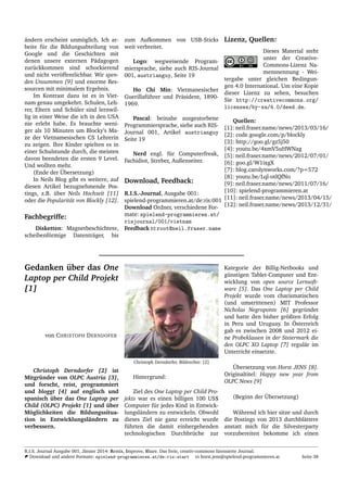 ¨andern erscheint unm¨oglich. Ich ar-
beite f¨ur die Bildungsabteilung von
Google und die Geschichten mit
denen unsere externen P¨adagogen
zur¨uckkommen sind schockierend
und nicht ver¨offentlichbar. Wir spen-
den Unsummen [9] und enorme Res-
sourcen mit minimalem Ergebnis.
Im Kontrast dazu ist es in Viet-
nam genau umgekehrt. Schulen, Leh-
rer, Eltern und Sch¨uler sind lernwil-
lig in einer Weise die ich in den USA
nie erlebt habe. Es brauchte weni-
ger als 10 Minuten um Blocky’s Ma-
ze der Vietnamesischen CS Lehrerin
zu zeigen. Ihre Kinder spielten es in
einer Schulstunde durch, die meisten
davon beendeten die ersten 9 Level.
Und wollten mehr.
(Ende der ¨Ubersetzung)
In Neils Blog gibt es weitere, auf
diesen Artikel bezugnehmende Pos-
tings, z.B. ¨uber Neils Hochzeit [11]
oder die Popularit¨at von Blockly [12].
Fachbegriffe:
Disketten: Magnetbeschichtete,
scheibenf¨ormige Datentr¨ager, bis
zum Aufkommen von USB-Sticks
weit verbreitet.
Logo: wegweisende Program-
miersprache, siehe auch RIS-Journal
001, austrianguy, Seite 19
Ho Chi Min: Vietmanesischer
Guerillaf¨uhrer und Pr¨asident, 1890-
1969.
Pascal: beinahe ausgestorbene
Programmiersprache, siehe auch RIS-
Journal 001, Artikel austrianguy
Seite 19
Nerd engl. f¨ur Computerfreak,
Fachidiot, Streber, Außenseiter.
Download, Feedback:
R.I.S.-Journal, Ausgabe 001:
spielend-programmieren.at/de:ris:001
Download Ordner, verschiedene For-
mate: spielend-programmieren.at/
risjournal/001/vietnam
Feedback root@neil.fraser.name
Lizenz, Quellen:
Dieses Material steht
unter der Creative-
Commons-Lizenz Na-
mensnennung - Wei-
tergabe unter gleichen Bedingun-
gen 4.0 International. Um eine Kopie
dieser Lizenz zu sehen, besuchen
Sie http://creativecommons.org/
licenses/by-sa/4.0/deed.de.
Quellen:
[1]: neil.fraser.name/news/2013/03/16/
[2]: code.google.com/p/blockly
[3]: http://goo.gl/gz5j50
[4]: youtu.be/4xmV5uHWNag
[5]: neil.fraser.name/news/2012/07/01/
[6]: goo.gl/W1ixgX
[7]: blog.carolynworks.com/?p=572
[8]: youtu.be/Lql-otlQfNo
[9]: neil.fraser.name/news/2011/07/16/
[10]: spielend-programmieren.at
[11]: neil.fraser.name/news/2013/04/15/
[12]: neil.fraser.name/news/2013/12/31/
Gedanken ¨uber das One
Laptop per Child Projekt
[1]
von CHRISTOPH DERNDOFER
Christoph Derndorfer [2] ist
Mitgr¨under von OLPC Austria [3],
und forscht, reist, programmiert
und bloggt [4] auf englisch und
spanisch ¨uber das One Laptop per
Child (OLPC) Projekt [1] und ¨uber
M¨oglichkeiten die Bildungssitua-
tion in Entwicklungsl¨andern zu
verbessern.
Christoph Derndorfer. Bildrechte: [2]
Hintergrund:
Ziel des One Laptop per Child Pro-
jekts war es einen billigen 100 US$
Computer f¨ur jedes Kind in Entwick-
lungsl¨andern zu entwickeln. Obwohl
dieses Ziel nie ganz erreicht wurde
f¨uhrten die damit einhergehenden
technologischen Durchbr¨uche zur
Kategorie der Billig-Netbooks und
g¨unstigen Tablet-Computer und Ent-
wicklung von open source Lernsoft-
ware [5]. Das One Laptop per Child
Projekt wurde vom charismatischen
(und umstrittenen) MIT Professor
Nicholas Negroponte [6] gegr¨undet
und hatte den bisher gr¨oßten Erfolg
in Peru und Uruguay. In ¨Osterreich
gab es zwischen 2008 und 2012 ei-
ne Probeklassen in der Steiermark die
den OLPC XO Laptop [7] regul¨ar im
Unterricht einsetzte.
¨Ubersetzung von Horst JENS [8].
Originaltitel: Happy new year from
OLPC News [9]
(Beginn der ¨Ubersetzung)
W¨ahrend ich hier sitze und durch
die Postings von 2013 durchbl¨attere
anstatt mich f¨ur die Silvesterparty
vorzubereiten bekomme ich einen
R.I.S. Journal Ausgabe 001, J¨anner 2014: Remix, Improve, Share. Das freie, creativ-commons lizensierte Journal.
Download und andere Formate: spielend-programmieren.at/de:ris:start horst.jens@spielend-programmieren.at Seite 38
 