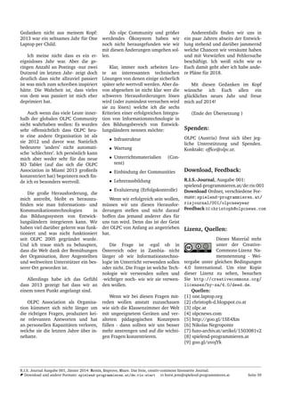 Gedanken nicht aus meinem Kopf:
2013 war ein seltsames Jahr f¨ur One
Laptop per Child.
Ich meine nicht dass es ein er-
eignisloses Jahr war. Aber die ge-
ringen Anzahl an Postings -nur zwei
Dutzend im letzten Jahr- zeigt doch
deutlich dass nicht allzuviel passiert
ist was mich zum schreiben inspiriert
h¨atte. Die Wahrheit ist, dass vieles
von dem was passiert ist mich eher
deprimiert hat.
Auch wenn das viele Leute inner-
halb der globalen OLPC Community
nicht wahrhaben wollen: Es wurden
sehr offensichtlich dass OLPC heu-
te eine andere Organisation ist als
sie 2012 und davor war. Nat¨urlich
bedeutete ’anders’ nicht automati-
sche ’schlechter’. Ich pers¨onlich kann
mich aber weder sehr f¨ur das neue
XO Tablet (auf das sich die OLPC
Association in Miami 2013 großteils
konzentriert hat) begeistern noch ﬁn-
de ich es besonders wertvoll.
Die große Herausforderung, die
mich antreibt, bleibt es herauszu-
ﬁnden wie man Informations- und
Kommunikationstechnologien in
das Bildungssystem von Entwick-
lungsl¨andern integrieren kann. Wir
haben viel dar¨uber gelernt was funk-
tioniert und was nicht funktioniert
seit OLPC 2005 gegr¨undet wurde.
Und ich traue mich zu behaupten,
dass die Welt dank der Bem¨uhungen
der Organisation, ihrer Angestellten
und weltweiten Unterst¨utzer ein bes-
serer Ort geworden ist.
Allerdings habe ich das Gef¨uhl
dass 2013 gezeigt hat dass wir an
einem toten Punkt angelangt sind.
OLPC Association als Organisa-
tion k¨ummert sich nicht l¨anger um
die richtigen Fragen, produziert kei-
ne relevanten Antworten und hat
an personellen Kapazit¨aten verloren,
welche sie die letzten Jahre ¨uber in-
nehatte.
Als olpc Community und gr¨oßer
werdendes ¨Okosystem haben wir
noch nicht herausgefunden wie wir
mit diesen ¨Anderungen umgehen sol-
len.
Klar, immer noch arbeiten Leu-
te an interessanten technischen
L¨osungen von denen einige sicherlich
sp¨ater sehr wertvoll werden. Aber da-
von abgesehen ist nicht klar wer die
schweren Herausforderungen l¨osen
wird (oder zumindest versuchen wird
sie zu l¨osen) welche ich die sechs
Kriterien einer erfolgreichen Integra-
tion von Informationstechnologie in
den Bildungsbereich von Entwick-
lungsl¨andern nennen m¨ochte:
• Infrastruktur
• Wartung
• Unterrichtsmaterialien (Con-
tent)
• Einbindung der Communities
• Lehrerausbildung
• Evaluierung (Erfolgskontrolle)
Wenn wir erfolgreich sein wollen,
m¨ussen wir uns diesen Herausfor-
derungen stellen und nicht darauf
hoffen das jemand anderer dies f¨ur
uns tun wird. Denn das ist der Geist
der OLPC von Anfang an angetrieben
hat.
Die Frage ist -egal ob in
¨Osterreich oder in Zambia- nicht
l¨anger ob wir Informationstechno-
logie im Unterricht verwenden sollen
oder nicht. Die Frage ist welche Tech-
nologie wir verwenden sollen und
-wichtiger noch- wie wir sie verwen-
den wollen.
Wenn wir bei diesen Fragen mit-
reden wollen anstatt zuzuschauen
wie sich die Klassenzimmer der Welt
mit ungeeignetem Ger¨aten und ver-
alteten p¨adagogischen Konzepten
f¨ullen - dann sollten wir uns besser
mehr anstrengen und auf die wichti-
gen Fragen konzentrieren.
Anderenfalls ﬁnden wir uns in
ein paar Jahren abseits der Entwick-
lung stehend und dar¨uber jammernd
welche Chancen wir vers¨aumt haben
und mit Vorw¨urfen und Fehlersuche
besch¨aftigt. Ich weiß nicht wie es
Euch damit geht aber ich habe ande-
re Pl¨ane f¨ur 2018.
Mit diesen Gedanken im Kopf
w¨unsche ich Euch allen ein
gl¨uckliches neues Jahr und freue
mich auf 2014!
(Ende der ¨Ubersetzung )
Spenden:
OLPC (Austria) freut sich ¨uber jeg-
liche Unterst¨utzung und Spenden.
Konktakt: ofﬁce@olpc.at.
Download, Feedback:
R.I.S.-Journal, Ausgabe 001:
spielend-programmieren.at/de:ris:001
Download Ordner, verschiedene For-
mate: spielend-programmieren.at/
risjournal/001/olpcnewyear
Feedback christoph@olpcnews.com
Lizenz, Quellen:
Dieses Material steht
unter der Creative-
Commons-Lizenz Na-
mensnennung - Wei-
tergabe unter gleichen Bedingungen
4.0 International. Um eine Kopie
dieser Lizenz zu sehen, besuchen
Sie http://creativecommons.org/
licenses/by-sa/4.0/deed.de.
Quellen:
[1] one.laptop.org
[2] christoph-d.blogspot.co.at
[3] olpc.at
[4] olpcnews.com
[5] http://goo.gl/1SE4Xm
[6] Nikolas Negroponte
[7] fuzo-archiv.at/artikel/1503081v2
[8] spielend-programmieren.at
[9] goo.gl/uvojYk
R.I.S. Journal Ausgabe 001, J¨anner 2014: Remix, Improve, Share. Das freie, creativ-commons lizensierte Journal.
Download und andere Formate: spielend-programmieren.at/de:ris:start horst.jens@spielend-programmieren.at Seite 39
 