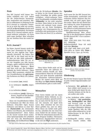 Preis
Das RIS Journal wird immer kos-
tenlos erh¨altlich sein (z.B. indem
Sie die Online-Version herunterla-
den, ausdrucken und verteilen). Wo-
bei es vollkommen in Ordnung ist das
R.I.S.-Journal zu verkaufen: kosten-
los ist ja nicht das selbe wie wertlos,
und die cc-by-sa Lizenz erlaubt auch
den Verkauf ausdr¨ucklich. Sie k¨onnen
dieses R.I.S.-Journal nehmen und je-
mand anderem verkaufen, ich freue
mich sogar dar¨uber! Bitte schreiben
Sie mir welchen Preis Sie erzielt ha-
ben.
R.I.S. Journal ?
Im Name Journal kommt steckt das
Wort ’jour’ (franz¨osich f¨ur Tag), ge-
meint ist eine t¨agliche bzw. tages-
aktuelle Zeitschrift. Sie halten Aus-
gabe 001 in der Hand und ich ha-
be ¨uber ein Jahr daf¨ur gebraucht...
realistischerweise habe ich vor et-
wa vier Ausgaben pro Jahr heraus-
bringen, sp¨ater vielleicht mehr. R.I.S.
steht f¨ur Remix - Improve - Share
und fasst recht gut das Gedanken-
geb¨aude der freien Software / Open
Source Welt zusammen, n¨amlich die
vier Grundfreiheiten der gpl-Lizenz:
Die Freiheiten ein Werk (z.B. Softwa-
re)
• zu nutzen (use, remix)
• zu verbessern (modify, impro-
ve)
• zu verbreiten (share)
• zu studieren (study) (davon zu
lernen, Zugriff auf die Quellda-
teien /Baupl¨ane zu haben)
Diese vier Grundfreiheiten bilden
das Fundament der Welt der freien
Software (Free/libre Open Source
Software) und f¨uhren zu einer Kul-
tur (Hackerethik) des miteinander
Teilens (von Wissen), des weltweiten
Zusammenarbeitens4
. Diese Kultur
ist der Grund warum heute techni-
sches Spitzenprodukte frei erh¨altlich
sind wie etwa das Betriebssystem
Gnu/Linux, die Graﬁksoftware Gimp
oder die 3D-Software Blender. Die-
se Kultur ist der Grund warum tau-
sende Freiwillige die gr¨oßte jemals
verf¨ugbare, creativ-commons lizen-
sierte Enzyklop¨adie erschaffen haben
(Wikipedia) an der jeder mitarbei-
ten kann. Diese Kultur ist der Grund
warum sich weltweit Leute zusam-
mentun um ein freies Hochglanz-
magazine wie Gimpmagazine.org zu
erschaffen oder gemeinsam an einem
freien Film wie Sintel [5] zu arbeiten.
Szene aus dem Blender-Film Sintel.
Bildrechte: [5]
Diese Kultur bleibt nicht auf im-
materielle G¨uter wie Software be-
schr¨ankt sondern betrifft z.B. dank
austauschbarer Pl¨ane f¨ur 3D Drucker
mehr und mehr Bereiche außerhalb
der klassischen Software-Industrie.
Werfen Sie einmal einen Blick auf
den Blog von Open Source Ecology:
erdverbundener geht es nicht mehr.
Mitmachen
Diese freien Inhalte und die damit
verbundene Kultur bekannt zu ma-
chen und zu f¨ordern, speziell in Schu-
len, ist mein Ziel f¨ur das R.I.S. Jour-
nal. Ich w¨unsche viel Spaß beim
Lesen. Bitte schreiben Sie mir was
Ihnen gefallen hat, und vor allem:
Wenn Ihnen ein Artikel nicht gefal-
len hat, schreiben Sie mir einen bes-
seren Artikel f¨ur die n¨achste Ausga-
be! Wie Sie sehen k¨onnen brauche ich
auch dringend Graﬁker, ¨Ubersetzter,
Redakteure, Korrekturleser und Leu-
te die sich mit LATEX auskennen.
Spenden
Auch wenn Sie das RIS Journal kos-
tenlos downloaden, ausdrucken und
verbreiten d¨urfen bedeutet dies kei-
nesfalls dass ich mich gegen Spen-
den wehre. Wenn Sie mir absolut kei-
nen Auftrag f¨ur einen Programmier-
kurs geben wollen sondern mir lie-
ber einfach so Geld zukommen lassen
wollen, ganz ohne Gegenleistung:
Bank¨uberweisung: Bitte schrei-
ben Sie in den Buchungstext ’Spende
f¨ur RIS-Journal 001’: Kontoinhaber:
Horst JENS
IBAN: AT69 6000 0000 7515 9553
BIC: OPSKATWW
Selbstverst¨andlich freue ich mich
auch ¨uber Bitcoins:
1CZ4 dCgF 8sMX Zmbd wjiR 9nPM
52b4 QSxa nb Sowie ¨uber Flattr -
Spenden: http://goo.gl/5nJz6y
Bitcoin-Adresse (links) und Flattr Adresse
(rechts) von Horst JENS
Gliederung
Bis ich eine bessere Layout Idee habe
ist jeder Artikel folgendermaßen auf-
gebaut:
• Anrisstext, fett gedruckt wo
kurz erkl¨art wird worum es in
dem Artikel geht damit Sie ent-
scheiden k¨onnen ob Sie ihn le-
sen wollen oder nicht.
• Der Artikeltext selbst, inklusi-
ve Bildern, →fett geschriebe-
nen Fachbegriffen mit Pfeil
und kursiven Links zu Web-
Adressen (URL) [1], mit Zahlen
in eckigen Klammern dahinter
(siehe Quellen) falls die URL
nicht selbst-erkl¨arend ist. In der
Online-Version ist die URL di-
rekt anklickbar.
• Fachbegriffe (sofern vorhan-
den) einzeln erkl¨art. Falls
4die Open Source Welt kann mehr Programmierer auf eine Aufgabe konzentrieren als jede einzelne Firma
R.I.S. Journal Ausgabe 001, J¨anner 2014: Remix, Improve, Share. Das freie, creativ-commons lizensierte Journal.
Download und andere Formate: spielend-programmieren.at/de:ris:start horst.jens@spielend-programmieren.at Seite 4
 