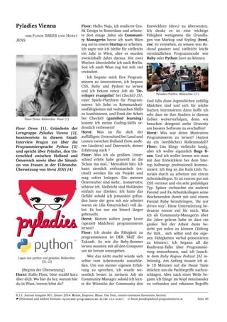 Pyladies Vienna
von FLOOR DREES UND HORST
JENS
Floor Drees. Bildrechte. Floor [1]
Floor Drees [1], Gr¨underin der
Lerngruppe Pyladies Vienna [2],
beantwortete in diesem Email-
Interview Fragen zur ¨uber die
Programmiersprache Python [3]
und spricht ¨uber Pyladies, den Un-
terschied zwischen Holland und
¨Osterreich sowie ¨uber die Situati-
on von Frauen in der IT-Branche.
¨Ubersetzung von Horst JENS [4]
Logos von python und pyladies. Bildrechte:
[3], [2]
(Beginn der ¨Ubersetzung)
Horst: Hallo Floor, bitte erz¨ahl kurz
¨uber dich. Wo bist du her, warum bist
du in Wien, wovon lebst du?
Floor: Hallo. Naja, ich studierte Gra-
ﬁk Design in Rotterdam und arbeite-
te dort einige Jahre als Communi-
ty Managerin bevor ich nach Wien
zog um in einem Startup zu arbeiten.
Ich sagte mir ich bleibe f¨ur vielleicht
ein Jahr in Wien, aber es wurden
zweieinhalb Jahre daraus. Vor zwei
Wochen ¨ubersiedelte ich nach Berlin.
Seit ich nach Wien zog hat sich viel
ver¨andert.
Ich begann mich f¨urs Program-
mieren zu interessieren, ich begann
CSS, Ruby und Python zu lernen
und ich bekam einen Job als ’De-
veloper evangelist’ bei CheckiO [5],
einer Spiele-Plattform f¨ur Program-
mierer. Ich liebe es Kommunikati-
onsf¨ahigkeiten mit technischen Skills
zu kombinieren, und Dank der Arbeit
bei CheckiO (gamiﬁed learning)
konnte ich meine Coding-Skills or-
dentlich verbessern!
Horst: Was ist f¨ur dich der
auff¨alligste Unterschied bei Land und
Leuten zwischen Holland (bzw. ande-
ren L¨andern) und ¨Osterreich, deiner
Erfahrung nach ?
Floor: Was ich als gr¨oßten Unter-
schied erlebt habe generell ist die
’Schau ma mal..’ Mentalit¨at hier. Ich
kann ziemlich enthusiastisch (ex-
cited) werden f¨ur ein Projekt und
mag sofort loslegen. Die meisten
¨Osterreicher sind mehr... konservativ,
sch¨atze ich. Vielleicht sind Holl¨ander
einfach nur direkter. Ich hatte das
Gef¨uhl sobald ich jemanden gefun-
den hatte der gern mit mir arbeitet
waren sie (die ¨Osterreicher) voll da-
bei. Es hat nur ein bisserl l¨anger
gebraucht.
Horst: Warum sollten junge Leute
(speziell M¨adchen) programmieren
lernen?
Floor: Ich denke die F¨ahigkeit zu
programmieren ist DER ’Skill’ der
Zukunft. So wie die Baby-Boomer
lernen mussten mit all den Computer
um sie herum umzugehen.
Wer das nicht macht w¨urde sich
selbst vom Arbeitsmarkt ausschlie-
ßen. Um von meiner eigenen Erfah-
rung zu sprechen, ich wurde we-
sentlich besser in meinem Job als
Community-Manager sobald ich lern-
te die W¨unsche der Community den
Entwicklern (devs) zu ¨ubersetzten.
Ich denke es ist eine wichtige
F¨ahigkeit wenigstens die Grundla-
gen von Markup und Styling (html,
css) zu verstehen, zu wissen was Ba-
ckend passiert und vielleicht leicht
verst¨andlichen Programmcode wie
Ruby oder Python lesen zu k¨onnen.
Pyladies-Treffen. Bildrechte: [1]
Und falls diese Jugendlichen zuf¨allig
M¨adchen sind und sich f¨ur solche
Sachen interessieren dann hoffe ich
sehr dass sie ihre Studien in diesem
Gebiet weiterverfolgen, denn wir
brauchen dringend mehr Diversity
um bessere Software zu erschaffen!
Horst: Was war deine Motivation
Programmieren zu lernen? Hattest
du ein (weibliches) Rollenmodell?
Floor: Das klingt vielleicht lustig,
aber ich wollte eigentlich Bugs ﬁ-
xen. Und ich wollte lernen wie man
mit den Entwicklern bei dem Star-
tup halbwegs professionell kommu-
niziert. Ich ﬁng an die Rails Girls Tu-
torials durch zu arbeiten mit einem
Arbeitskollegen. Er ist extrem gut mit
CSS vertraut und ein sehr geduldiger
Typ. Sp¨ater verbrachte ein anderer
Freund und Ex-Arbeitskollegen seine
Wochenenden damit mir und einem
Freund Ruby beizubringen, ’the test
driven way’. Diese Unterst¨utzung be-
deutete enorm viel f¨ur mich. Was
ich als Community-Managerin ¨uber
die Jahre gelernt habe ist dass ein
großer Teil der Arbeit darin be-
steht gut reden zu k¨onnen (Talking
the Talk... sich selbst und die eige-
nen F¨ahigkeiten verbal pr¨asentieren
zu k¨onnen). Ich begann all die
Konferenz-Talks ¨uber Programmie-
rung anzuschauen, und ich lausch-
te dem Ruby Rogues Podcast [6] in-
br¨unstig. Am Anfang musste ich al-
le 10 Minuten auf die Pause Taste
dr¨ucken um die Fachbegriffe nachzu-
schlagen. Aber nach einer Weile be-
gann ich Dinge im Kopf miteinander
zu verbinden und erkannte Begriffe
R.I.S. Journal Ausgabe 001, J¨anner 2014: Remix, Improve, Share. Das freie, creativ-commons lizensierte Journal.
Download und andere Formate: spielend-programmieren.at/de:ris:start horst.jens@spielend-programmieren.at Seite 40
 