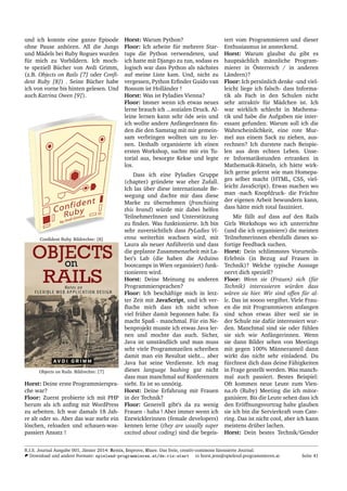 und ich konnte eine ganze Episode
ohne Pause anh¨oren. All die Jungs
und M¨adels bei Ruby Rogues wurden
f¨ur mich zu Vorbildern. Ich moch-
te speziell B¨ucher von Avdi Grimm,
(z.B. Objects on Rails [7] oder Conﬁ-
dent Ruby [8]) . Seine B¨ucher habe
ich von vorne bis hinten gelesen. Und
auch Katrina Owen [9]).
Conﬁdent Ruby. Bildrechte: [8]
Objects on Rails. Bildrechte: [7]
Horst: Deine erste Programmierspra-
che war?
Floor: Zuerst probierte ich mit PHP
herum als ich anﬁng mit WordPress
zu arbeiten. Ich war damals 18 Jah-
re alt oder so. Aber das war mehr ein
l¨oschen, reloaden und schauen-was-
passiert Ansatz !
Horst: Warum Python?
Floor: Ich arbeite f¨ur mehrere Star-
tups die Python verwendeten, und
ich hatte mit Django zu tun, sodass es
logisch war dass Python als n¨achstes
auf meine Liste kam. Und, nicht zu
vergessen, Python Erﬁnder Guido van
Rossum ist Holl¨ander !
Horst: Was ist Pyladies Vienna?
Floor: Immer wenn ich etwas neues
lerne brauch ich ...sozialen Druck. Al-
leine lernen kann sehr ¨ode sein und
ich wollte andere Anf¨angerInnen ﬁn-
den die den Samstag mit mir gemein-
sam verbringen wollten um zu ler-
nen. Deshalb organisierte ich einen
ersten Workshop, suchte mir ein Tu-
torial aus, besorgte Kekse und legte
los.
Dass ich eine Pyladies Gruppe
(chapter) gr¨undete war eher Zufall.
Ich las ¨uber diese internationale Be-
wegung und dachte mir dass diese
Marke zu ¨ubernehmen (franchising
this brand) w¨urde mir dabei helfen
TeilnehmerInnen und Unterst¨utzung
zu ﬁnden. Was funktionierte. Ich bin
sehr zuversichtlich dass PyLadies Vi-
enna weiterhin wachsen wird, mit
Laura als neuer Anf¨uhrerin und dass
die geplante Zusammenarbeit mit La-
ber’s Lab (die haben die Arduino
bootcamps in Wien organisiert) funk-
tionieren wird.
Horst: Deine Meinung zu anderen
Programmiersprachen?
Floor: Ich besch¨aftige mich in letz-
ter Zeit mit JavaScript, und ich ver-
ﬂuche mich dass ich nicht schon
viel fr¨uher damit begonnen habe. Es
macht Spaß - manchmal. F¨ur ein Ne-
benprojekt musste ich etwas Java ler-
nen und mochte das auch. Sicher,
Java ist umst¨andlich und man muss
sehr viele Programmzeilen schreiben
damit man ein Resultat sieht... aber
Java hat seine Verdienste. Ich mag
dieses language bashing gar nicht
dass man manchmal auf Konferenzen
sieht. Es ist so unn¨otig.
Horst: Deine Erfahrung mit Frauen
in der Technik?
Floor: Generell gibt’s da zu wenig
Frauen - haha ! Aber immer wenn ich
Entwicklerinnen (female developers)
kennen lerne (they are usually super
excited about coding) sind die begeis-
tert vom Programmieren und dieser
Enthusiasmus ist ansteckend.
Horst: Warum glaubst du gibt es
haupts¨achlich m¨annliche Program-
mierer in ¨Osterreich / in anderen
L¨andern)?
Floor: Ich pers¨onlich denke -und viel-
leicht liege ich falsch- dass Informa-
tik als Fach in den Schulen nicht
sehr attraktiv f¨ur M¨adchen ist. Ich
war wirklich schlecht in Mathema-
tik und habe die Aufgaben nie inter-
essant gefunden. Warum soll ich die
Wahrscheinlichkeit, eine rote Mur-
mel aus einem Sack zu ziehen, aus-
rechnen? Ich durstete nach Beispie-
len aus dem echten Leben. Unse-
re Informatikstunden ertranken in
Mathematik-R¨atseln, ich h¨atte wirk-
lich gerne gelernt wie man Homepa-
ges selber macht (HTML, CSS, viel-
leicht JavaScript). Etwas machen wo
man -nach Knopfdruck- die Fr¨uchte
der eigenen Arbeit bewundern kann,
dass h¨atte mich total fasziniert.
Mir f¨allt auf dass auf den Rails
Girls Workshops wo ich unterrichte
(und die ich organisiere) die meisten
Teilnehmerinnen ebenfalls dieses so-
fortige Feedback suchen.
Horst: Dein schlimmstes Vorurteils-
Erlebnis (in Bezug auf Frauen in
Technik)? Welche typische Aussage
nervt dich speziell?
Floor: Wenn sie (Frauen) sich (f¨ur
Technik) interessieren w¨urden dass
w¨aren sie hier. Wir sind offen f¨ur al-
le. Das ist soooo vergiftet. Viele Frau-
en die mit Programmieren anfangen
sind schon etwas ¨alter weil sie in
der Schule nie daf¨ur interessiert wur-
den. Manchmal sind sie oder f¨uhlen
sie sich wie Anf¨angerinnen. Wenn
sie dann Bilder sehen von Meetings
mit gegen 100% M¨anneranteil dann
wirkt das nicht sehr einladend. Du
f¨urchtest dich dass deine F¨ahigkeiten
in Frage gestellt werden. Was manch-
mal auch passiert. Bestes Beispiel:
Oft kommen neue Leute zum Vien-
na.rb (Ruby) Meeting die ich mitor-
ganisiere. Bis die Leute sehen dass ich
den Er¨offnungsvortrag halte glauben
sie ich bin die Servierkraft vom Cate-
ring. Das ist nicht cool, aber ich kann
meistens dr¨uber lachen.
Horst: Dein bestes Technik/Gender
R.I.S. Journal Ausgabe 001, J¨anner 2014: Remix, Improve, Share. Das freie, creativ-commons lizensierte Journal.
Download und andere Formate: spielend-programmieren.at/de:ris:start horst.jens@spielend-programmieren.at Seite 41
 