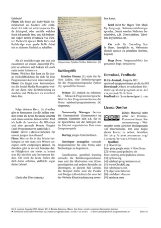 Erlebnis?
Floor: Ich ﬁnde die Ruby/Rails Ge-
meinschaft als Ganzes sehr einla-
dend. Ich teile mit anderen meine Co-
de Schnipsel, oder erz¨ahle welches
Buch ich gerade lese, und ich bekom-
me super nettes Feedback via Twit-
ter. Vielleicht spielen Rails Girls und
Railsbridge eine große Rolle dabei
ein so sicheres Umfeld zu schaffen.
Als ich neulich fragte wer mit mir
zusammen an einem Javascript Pro-
jekt zu arbeiten will bekam ich auch
extra nette Antworten.
Horst: Welchen Rat hast du f¨ur jun-
ge (Schul)M¨adchen die sich f¨ur eine
Programmier-Karriere interessieren?
Floor: Du fragst eine Kunststuden-
tin die Social-Media-Managerin wur-
de um dann eine Kehrtwendung zu
machen und Webseiten zu erstellen!
Mein Rat:
Folge deinem Herz, da draußen
gibt es Resourcen die dir helfen wer-
den wenn du deine Meinung ¨anderst
und etwas anderes lernen willst. Und
ich hoffe du bewahrst dir Offenheit
und eine gesunde Person Neugier
(aufs Programmieren nat¨urlich!).
Horst: Letzte Lebensweisheiten f¨ur
unsere jungen LeserInnen?
Floor: Was sie dir in der Schule bei-
bringen ist wie man sich Wissen an-
eignet, nicht endg¨ultiges Wissen. Da
draußen gibt es so viel, benutze dei-
ne F¨ahigkeiten um etwas zu lernen
was DU n¨utzlich und interessant ﬁn-
dest. Oft wirst du Leute ﬁnden die
dich dabei anleiten, vielleicht sogar
deine Lehrer!
(Ende der ¨Ubersetzung)
Output eines Pyladies Treffen. Bildrechte: [1]
Fachbegriffe
Pyladies Vienna [1] steht f¨ur Py-
thon Ladies, eine Selbstlerngruppe
f¨ur die Programmiersprache Python
[3], speziell f¨ur Frauen.
Python [3] einfach zu erlernen-
de, Allzweck-Programmiersprache.
Wird in den Programmierkursen der
Firma spielend-programmieren [4]
eingesetzt.
Community Manager betreut
die Gemeinschaft (Community) im
Internet. K¨ummert sich z.B. f¨ur ei-
ne Spieleﬁrma um die Anliegen der
im Internet organisierten Fans eines
Computerspiels.
Startup junges Unternehmen.
Developer evangelist versucht
Programmierer f¨ur eine Firma oder
Technologie zu begeistern.
Gamiﬁcation, gamiﬁed learning
versucht die Belohnungsmechanis-
men und die Motivation von (Com-
puter)spielen auf andere Bereiche zu
¨ubertragen, in diesem Fall Lernen.
Ein Beispiel daf¨ur sind die Punkte
und Badges (Abzeichen) die man bei
der Website KhanAcademy.org erwer-
ben kann.
html steht f¨ur Hyper Text Mark
Up Language. Seitenauszeichnungs-
sprache. Damit werden Websiten be-
schrieben, z.B. ¨Uberschriften, Tabel-
len, Hyperlinks etc.
Css steht f¨ur Cascading Sty-
le Sheet. Erm¨oglicht es, Webseiten
(html) optisch zu gestalten (Farben,
Layout)
Bugs ﬁxen: Programmfehler (so
genannte Bugs) reparieren
Download, Feedback:
R.I.S.-Journal, Ausgabe 001:
spielend-programmieren.at/de:ris:001
Download Ordner, verschiedene For-
mate: spielend-programmieren.at/
risjournal/001/floor
Feedback floordrees@gmail.com
Lizenz, Quellen
Dieses Material steht
unter der Creative-
Commons-Lizenz Na-
mensnennung - Wei-
tergabe unter gleichen Bedingungen
4.0 International. Um eine Kopie
dieser Lizenz zu sehen, besuchen
Sie http://creativecommons.org/
licenses/by-sa/4.0/deed.de.
Quellen:
[1] FloorDrees
bzw. plus.google.com/+FloorDrees
[2] twitter.com/pyladies vie
bzw: meetup.com/pyladies-vienna
[3] python.org
[4] spielend-programmieren.at
[5] www.CheckiO.org
[6] rubyrogues.com
[7] objectsonrails.com
[8] conﬁdentruby.com
[9] kytrinyx.com
R.I.S. Journal Ausgabe 001, J¨anner 2014: Remix, Improve, Share. Das freie, creativ-commons lizensierte Journal.
Download und andere Formate: spielend-programmieren.at/de:ris:start horst.jens@spielend-programmieren.at Seite 42
 