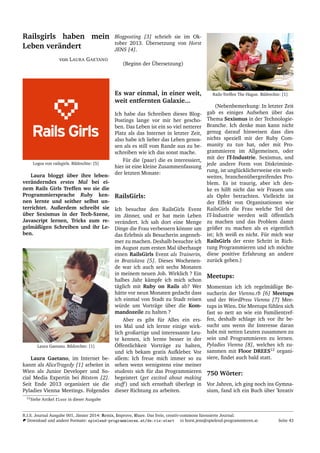 Railsgirls haben mein
Leben ver¨andert
von LAURA GAETANO
Logos von railsgirls. Bildrechte: [5]
Laura bloggt ¨uber ihre leben-
ver¨anderndes erstes Mal bei ei-
nem Rails Girls Treffen wo sie die
Programmiersprache Ruby ken-
nen lernte und seither selbst un-
terrichtet. Außerdem schreibt sie
¨uber Sexismus in der Tech-Szene,
Javascript lernen, Tricks zum re-
gelm¨aßigen Schreiben und ihr Le-
ben.
Laura Gaetano. Bildrechte: [1]
Laura Gaetano, im Internet be-
kannt als AliceTragedy [1] arbeitet in
Wien als Junior Developer und So-
cial Media Expertin bei Bitstem [2].
Seit Ende 2013 organisiert sie die
Pyladies Vienna Meetings. Folgendes
Blogposting [3] schrieb sie im Ok-
tober 2013. ¨Ubersetzung von Horst
JENS [4].
(Beginn der ¨Ubersetzung)
Es war einmal, in einer weit,
weit entfernten Galaxie...
Ich habe das Schreiben dieses Blog-
Postings lange vor mir her gescho-
ben. Das Leben ist ein so viel netterer
Platz als das Internet in letzter Zeit,
also habe ich lieber das Leben genos-
sen als es still vom Rande aus zu be-
schreiben wie ich das sonst mache.
F¨ur die (paar) die es interessiert,
hier ist eine kleine Zusammenfassung
der letzten Monate:
RailsGirls:
Ich besuchte den RailsGirls Event
im J¨anner, und er hat mein Leben
ver¨andert. Ich sah dort eine Menge
Dinge die Frau verbessern k¨onnte um
das Erlebnis als Besucherin angeneh-
mer zu machen. Deshalb besuchte ich
im August zum ersten Mal ¨uberhaupt
einen RailsGirls Event als Trainerin,
in Bratislava [5]. Dieses Wochenen-
de war ich auch seit sechs Monaten
in meinem neuen Job. Wirklich ? Ein
halbes Jahr k¨ampfe ich mich schon
t¨aglich mit Ruby on Rails ab? Wer
h¨atte vor neun Monaten gedacht dass
ich einmal von Stadt zu Stadt reisen
w¨urde um Vortr¨age ¨uber die Kom-
mandozeile zu halten ?
Aber es gibt f¨ur Alles ein ers-
tes Mal und ich lernte einige wirk-
lich großartige und interessante Leu-
te kennen, ich lernte besser in der
¨Offentlichkeit Vortr¨age zu halten,
und ich bekam gratis Aufkleber. Vor
allem: Ich freue mich immer so zu
sehen wenn wenigstens eine meiner
students sich f¨ur das Programmieren
begeistert (get excited about making
stuff) und sich ernsthaft ¨uberlegt in
dieser Richtung zu arbeiten.
Rails-Treffen The Hague. Bildrechte: [1]
(Nebenbemerkung: In letzter Zeit
gab es einiges Aufsehen ¨uber das
Thema Sexismus in der Technologie-
Branche. Ich denke man kann nicht
genug darauf hinweisen dass dies
nichts speziell mit der Ruby Com-
munity zu tun hat, oder mit Pro-
grammieren im Allgemeinen, oder
mit der IT-Industrie. Sexismus, und
jede andere Form von Diskriminie-
rung, ist ungl¨ucklicherweise ein welt-
weites, branchen¨ubergreifendes Pro-
blem. Es ist traurig, aber ich den-
ke es hilft nicht das wir Frauen uns
als Opfer betrachten. Vielleicht ist
der Effekt von Organisationen wie
RailsGirls die Frau welche Teil der
IT-Industrie werden will ¨offentlich
zu machen und das Problem damit
gr¨oßer zu machen als es eigentlich
ist; Ich weiß es nicht. F¨ur mich war
RailsGirls der erste Schritt in Rich-
tung Programmieren und ich m¨ochte
diese positive Erfahrung an andere
zur¨uck geben.)
Meetups:
Momentan ich ich regelm¨aßige Be-
sucherin der Vienna.rb [6] Meetups
und der WordPress Vienna [7] Mee-
tups in Wien. Die Meetups f¨uhlen sich
fast so nett an wie ein Familientref-
fen, deshalb schlage ich vor ihr be-
sucht uns wenn ihr Interesse daran
habt mit netten Leuten zusammen zu
sein und Programmieren zu lernen.
Pyladies Vienna [8], welches ich zu-
sammen mit Floor DREES12
organi-
siere, ﬁndet auch bald statt.
750 W¨orter:
Vor Jahren, ich ging noch ins Gymna-
sium, fand ich ein Buch ¨uber ’kreativ
12Siehe Artikel floor in dieser Ausgabe
R.I.S. Journal Ausgabe 001, J¨anner 2014: Remix, Improve, Share. Das freie, creativ-commons lizensierte Journal.
Download und andere Formate: spielend-programmieren.at/de:ris:start horst.jens@spielend-programmieren.at Seite 43
 