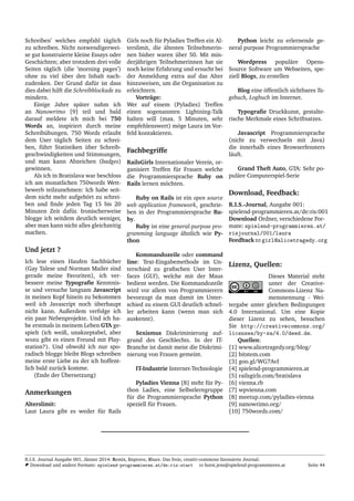 Schreiben’ welches empfahl t¨aglich
zu schreiben. Nicht notwendigerwei-
se gut konstruierte kleine Essays oder
Geschichten; aber trotzdem drei volle
Seiten t¨aglich (die ’morning pages’)
ohne zu viel ¨uber den Inhalt nach-
zudenken. Der Grund daf¨ur ist dass
dies dabei hilft die Schreibblockade zu
mindern.
Einige Jahre sp¨ater nahm ich
an Nanowrimo [9] teil und bald
darauf meldete ich mich bei 750
Words an, inspiriert durch meine
Schreib¨ubungen. 750 Words erlaubt
dem User t¨aglich Seiten zu schrei-
ben, f¨uhrt Statistiken ¨uber Schreib-
geschwindigkeiten und Stimmungen,
und man kann Abzeichen (badges)
gewinnen.
Als ich in Bratislava war beschloss
ich am monatlichen 750words Wett-
bewerb teilzunehmen: Ich habe seit-
dem nicht mehr aufgeh¨ort zu schrei-
ben und ﬁnde jeden Tag 15 bis 20
Minuten Zeit daf¨ur. Ironischerweise
blogge ich seitdem deutlich weniger,
aber man kann nicht alles gleichzeitig
machen.
Und jetzt ?
Ich lese einen Haufen Sachb¨ucher
(Gay Talese und Norman Mailer sind
gerade meine Favoriten), ich ver-
bessere meine Typograﬁe Kenntnis-
se und versuche langsam Javascript
in meinen Kopf hinein zu bekommen
weil ich Javascript noch ¨uberhaupt
nicht kann. Außerdem verfolge ich
ein paar Nebenprojekte. Und ich ha-
be erstmals in meinem Leben GTA ge-
spielt (ich weiß, unakzeptabel, aber
wozu gibt es einen Freund mit Play-
station?). Und obwohl ich nur spo-
radisch blogge bleibt Blogs schreiben
meine erste Liebe zu der ich hoffent-
lich bald zur¨uck komme.
(Ende der ¨Ubersetzung)
Anmerkungen
Alterslimit:
Laut Laura gibt es weder f¨ur Rails
Girls noch f¨ur Pyladies Treffen ein Al-
terslimit, die ¨altesten Teilnehmerin-
nen bisher waren ¨uber 50. Mit min-
derj¨ahrigen Teilnehmerinnen hat sie
noch keine Erfahrung und ersucht bei
der Anmeldung extra auf das Alter
hinzuweisen, um die Organisation zu
erleichtern.
Vortr¨age:
Wer auf einem (Pyladies) Treffen
einen sogenannten Lightning-Talk
halten will (max. 5 Minuten, sehr
empfehlenswert) m¨oge Laura im Vor-
feld kontaktieren.
Fachbegriffe
RailsGirls Internationaler Verein, or-
ganisiert Treffen f¨ur Frauen welche
die Programmiersprache Ruby on
Rails lernen m¨ochten.
Ruby on Rails ist ein open source
web application framework, geschrie-
ben in der Programmiersprache Ru-
by.
Ruby ist eine general-purpose pro-
gramming language ¨ahnlich wie Py-
thon
Kommandozeile oder command
line: Text-Eingabemethode im Un-
terschied zu graﬁschen User Inter-
faces (GUI), welche mit der Maus
bedient werden. Die Kommandozeile
wird vor allem von Programmierern
bevorzugt da man damit im Unter-
schied zu einem GUI deutlich schnel-
ler arbeiten kann (wenn man sich
auskennt).
Sexismus Diskriminierung auf-
grund des Geschlechts. In der IT-
Branche ist damit meist die Diskrimi-
nierung von Frauen gemeint.
IT-Industrie Internet-Technologie
Pyladies Vienna [8] steht f¨ur Py-
thon Ladies, eine Selbstlerngruppe
f¨ur die Programmiersprache Python
speziell f¨ur Frauen.
Python leicht zu erlernende ge-
neral purpose Programmiersprache
Wordpress popul¨are Opens-
Source Software um Webseiten, spe-
ziell Blogs, zu erstellen
Blog eine ¨offentlich sichtbares Ta-
gebuch, Logbuch im Internet.
Typograﬁe Druckkunst, gestalte-
rische Merkmale eines Schriftsatzes.
Javascript Programmiersprache
(nicht zu verwechseln mit Java)
die innerhalb eines Browserfensters
l¨auft.
Grand Theft Auto, GTA: Sehr po-
pul¨are Computerspiel-Serie
Download, Feedback:
R.I.S.-Journal, Ausgabe 001:
spielend-programmieren.at/de:ris:001
Download Ordner, verschiedene For-
mate: spielend-programmieren.at/
risjournal/001/laura
Feedback girl@alicetragedy.org
Lizenz, Quellen:
Dieses Material steht
unter der Creative-
Commons-Lizenz Na-
mensnennung - Wei-
tergabe unter gleichen Bedingungen
4.0 International. Um eine Kopie
dieser Lizenz zu sehen, besuchen
Sie http://creativecommons.org/
licenses/by-sa/4.0/deed.de.
Quellen:
[1] www.alicetragedy.org/blog/
[2] bitstem.com
[3] goo.gl/WG7AvI
[4] spielend-programmieren.at
[5] railsgirls.com/bratislava
[6] vienna.rb
[7] wpvienna.com
[8] meetup.com/pyladies-vienna
[9] nanowrimo.org/
[10] 750words.com/
R.I.S. Journal Ausgabe 001, J¨anner 2014: Remix, Improve, Share. Das freie, creativ-commons lizensierte Journal.
Download und andere Formate: spielend-programmieren.at/de:ris:start horst.jens@spielend-programmieren.at Seite 44
 