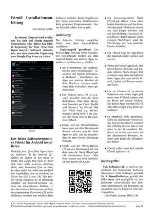 Fdroid Installationsan-
leitung
von HORST JENS
In diesem Tutorial wird erkl¨art
wie Sie sich auf einem Android
Smartphone oder Tablet das Fdro-
id Repository f¨ur freie (free/libre
Open Source) Software installie-
ren, um eine sinnvolle Erg¨anzung
zum Google Play Store zu haben.
Fdroid
Das freies Softwarereposito-
ry Fdroid f¨ur Android instal-
lieren
Wirklich freie (free/libre Open Sour-
ce) Software [1] f¨ur Android [2]-
Ger¨ate zu ﬁnden ist gar nicht so
leicht: Der Google Play Store [3] l¨asst
sich zwar nach kostenlos durchsu-
chen, aber kostenlos (free as beer)
ist eben nicht das selbe wie wirklich
frei (quelloffen, free as freedom) im
Sinne der GPL Lizenz [4]. Mit rela-
tiv wenig Aufwand ist es allerdings
m¨oglich, auf Android-Ger¨aten (De-
vices wie Smartphones, Tablets, ...)
ein alternatives Softwareverzeichnis,
ein sogenanntes Repository [5] zu in-
stallieren, welches nur wirklich freie
Software anbietet. Keine Crippleware
[6], keine nervenden Werbebanner,
kein geheimer Programmcode. Die-
ses Tutorial erkl¨art wie es geht:
Anleitung:
Die folgende Schritte m¨oglichst
direkt mit dem Android-Ger¨at
ausf¨uhren:
Ger¨atezugriff gew¨ahren: Die
FDroid-App verlangt beim Installie-
ren weitgehende Rechte auf dem
Android-Ger¨at, um weitere Apps in-
stallieren und l¨oschen zu d¨urfen:
• Im Systemmen¨u des Android-
Ger¨ats unter Einstellungen - Si-
cherheit die Option Unbekann-
te Herkunft - Installation von
Apps aus anderen Quellen als
dem PlayStore zulassen ankli-
cken (das H¨ackchen muss ge-
setzt sein).
• Die Website http://f-droid.
org/ ansurfen und die Seite
durchlesen. (Die Seite akzep-
tiert Spenden per Flattr, PayPal
und Bitcoin.) Im Fdroid FAQ
(im Wiki) wird u.a. erkl¨art,
warum FDroid NICHT im Goo-
gle Play Store drin ist (Konkur-
renzverbot).
• Direkt auf der FDroid-Website
kann man mit dem Men¨upunkt
Browse schauen was f¨ur freie
Apps es gibt, um zu entschei-
den ob man FDroid ¨uberhaupt
braucht.
• Direkt auf der FDroid-Website
[7] ist ein Download-Link mit
dem man die Datei FDroid.apk
[8] downloaden kann. Oder
man scannt mit dem Android-
Device diesen QR-Code:
• Die heruntergeladene Datei
FDroid.apk ¨offnen. Dazu oben
in der Statusleiste auf das Dow-
nloadsymbol (Pfeil nach unten)
mit dem Finger wischen und
auf die Meldung Download ab-
geschlossen drauf klicken. Nach
einigem Nachfragen wird die
FDroid-App auf dem Android-
Device installiert.
• Die FDroid-App im App-Men¨u
des Android-Ger¨ats suchen und
starten.
• Wenn die FDroid-App l¨auft, den
Men¨u-Button dr¨ucken und Up-
date w¨ahlen. Nach einiger Zeit
erscheint eine Liste verf¨ugbarer
freier Apps, die man mittels In-
stall, Update und Remove mana-
gen kann.
• Um zu schauen ob es neuere
Versionen von freien Apps gibt
muss man FDRoid starten und
im Men¨u auf update klicken.
Die fdroid-Apps werden NICHT
¨uber den Google Play Store ak-
tualisiert.
• Es empﬁehlt sich manchmal,
nicht die allerneuste Version ei-
ner App zu installieren sondern
die vorletzte Version (die 2. von
oben in der Versionliste). Da-
durch verzichtet man zwar auf
die allerneusten Features, er-
spart sich daf¨ur die allerneus-
ten Fehler.
• FDroid selbst l¨asst sich mittels
FDroid updaten :-)
Fachbegriffe:
freie Software [1]: ist nicht zu ver-
wechseln mit kostenloser Software
(Freeware). Freie Software gew¨ahrt
die 4 Grundfreiheiten gem¨aß der
GPL-Lizenz und erm¨oglicht es, den
Quellcode (SourceCode) der Soft-
ware anzuschauen, zu benutzen, zu
ver¨andern und zu kopieren und wei-
terzugeben.
Gnu Public License (GPL) [4]
R.I.S. Journal Ausgabe 001, J¨anner 2014: Remix, Improve, Share. Das freie, creativ-commons lizensierte Journal.
Download und andere Formate: spielend-programmieren.at/de:ris:start horst.jens@spielend-programmieren.at Seite 45
 