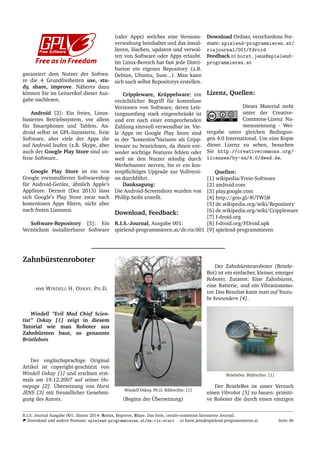 garantiert dem Nutzer der Softwa-
re die 4 Grundfreiheiten use, stu-
dy, share, improve. N¨aheres dazu
k¨onnen Sie im Leitartikel dieser Aus-
gabe nachlesen.
Android [2]: Ein freies, Linux-
basiertes Betriebssystem, vor allem
f¨ur Smartphones und Tablets. An-
droid selbst ist GPL-lizensierte, freie
Software, aber viele der Apps die
auf Android laufen (z.B. Skype, aber
auch der Google Play Store sind un-
freie Software..
Google Play Store ist ein von
Google vorinstallierter Softwareshop
f¨ur Android-Ger¨ate, ¨ahnlich Apple’s
AppStore. Derzeit (Dez 2013) l¨asst
sich Google’s Play Store zwar nach
kostenlosen Apps ﬁltern, nicht aber
nach freien Lizenzen.
Software-Repository [5]: Ein
Verzeichnis installierbarer Software
(oder Apps) welches eine Versions-
verwaltung beinhaltet und das instal-
lieren, l¨oschen, updaten und verwal-
ten von Software oder Apps erlaubt.
Im Linux-Bereich hat fast jede Distri-
bution ein eigenes Repository (z.B.
Debian, Ubuntu, Suse...). Man kann
sich auch selbst Repositorys erstellen.
Crippleware, Kr¨uppelware: ein
ver¨achtlicher Begriff f¨ur kostenlose
Versionen von Software, deren Leis-
tungsumfang stark eingeschr¨ankt ist
und erst nach einer entsprechenden
Zahlung sinnvoll verwendbar ist. Vie-
le Apps im Google Play Store sind
in der ”kostenlos”Variante als Cripp-
leware zu bezeichnen, da ihnen ent-
weder wichtige Features fehlen oder
weil sie den Nutzer st¨andig durch
Werbebanner nerven, bis er ein kos-
tenpﬂichtiges Upgrade zur Vollversi-
on durchf¨uhrt.
Danksagung:
Die Android-Screenshots wurden von
Phillip Seibt erstellt.
Download, Feedback:
R.I.S.-Journal, Ausgabe 001:
spielend-programmieren.at/de:ris:001
Download Ordner, verschiedene For-
mate: spielend-programmieren.at/
risjournal/001/fdroid
Feedback horst.jens@spielend-
programmieren.at
Lizenz, Quellen:
Dieses Material steht
unter der Creative-
Commons-Lizenz Na-
mensnennung - Wei-
tergabe unter gleichen Bedingun-
gen 4.0 International. Um eine Kopie
dieser Lizenz zu sehen, besuchen
Sie http://creativecommons.org/
licenses/by-sa/4.0/deed.de.
Quellen:
[1] wikipedia/Freie-Software
[2] android.com
[3] play.google.com
[4] http://goo.gl/4UTW5B
[5] de.wikipedia.org/wiki/Repository
[6] de.wikipedia.org/wiki/Crippleware
[7] f-droid.org
[8] f-droid.org/FDroid.apk
[9] spielend-programmieren
Zahnb¨urstenroboter
von WINDELL H. OSKAY, PH.D.
Windell ”Evil Mad Chief Scien-
tist” Oskay [1] zeigt in diesem
Tutorial wie man Roboter aus
Zahnb¨ursten baut, so genannte
Bristlebots
Der englischsprachige Original
Artikel ist copyright-gesch¨utzt von
Windell Oskay [1] und erschien erst-
mals am 19.12.2007 auf seiner Ho-
mepage [2]. ¨Ubersetzung von Horst
JENS [3] mit freundlicher Genehmi-
gung des Autors.
Windell Oskay, Ph.D. Bildrechte: [1]
(Beginn der ¨Ubersetzung)
Der Zahnb¨urstenroboter (Bristle-
Bot) ist ein einfacher, kleiner, emsiger
Roboter. Zutaten: Eine Zahnb¨urste,
eine Batterie, und ein Vibrationsmo-
tor. Das Resultat kann man auf Youtu-
be bewundern [4].
Bristlebot. Bildrechte: [1]
Der BristleBot ist unser Versuch
einen Vibrobot [5] zu bauen: primiti-
ve Roboter die durch einen einzigen
R.I.S. Journal Ausgabe 001, J¨anner 2014: Remix, Improve, Share. Das freie, creativ-commons lizensierte Journal.
Download und andere Formate: spielend-programmieren.at/de:ris:start horst.jens@spielend-programmieren.at Seite 46
 
