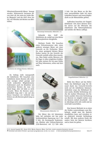 Vibrations(Exzentrik)-Motor bewegt
werden. Sehenswerte Varianten da-
von sind z.B. der mint-tin (siehe Ma-
ke Magazin) und der Kid’s draw bot
[6]: ein Vibrobot mit Beinen aus Blei-
stiften.
Zahnb¨urste mit schr¨agen Borsten. Bildrechte:
[1]
Zu Anfang steht naturgem¨aß
die Zahnb¨urste. Wir brauchen eine
Zahnb¨urste deren Borsten alle mehr
oder weniger schief geneigt sind
(nicht senkrecht). M¨oglicherweise
funktioniert auch ein Bristlebot mit
senkrechten Borsten die man von
Hand biegt, aber ich habe es nicht
versucht. Wenn die Borsten unter-
schiedlich lang sind ( wie auf den
Fotos) brauchen wir vielleicht eine
Schere um alle Borsten gleich lang zu
stutzen.
B¨urstenkopf abschneiden. Bildrechte: [1]
Schneide den Griff der
Zahnb¨urste ab, sodaß nur eine kleine
Roboterplattform ¨ubrigbleibt.
N¨achster Punkt: Wir brauchen
einen Virbrationsmotor oder einen
anderen winzigen Moter mit einer
Unwucht an der Drehachse. Wenn
Du einen gen¨ugend kleinen Motor
ﬁndest kannst du das Gewicht der
Unwucht notfalls selbst dran montie-
ren. Man ﬁndet solche Motoren z.B.
f¨ur Pager in allen m¨oglichen Gr¨oßen.
Ich habe meinen f¨ur ein paar Dollar
auf Ebay bekommen, schau mal dort
nach.
Vibrationsmotor. Bildrechte: [1]
Der Motor den ich bekommen
habe lief zufrieden mit fast jeder
herk¨ommlichen Spannung von 1 bis
9 Volt. Als Stromquelle funktionie-
ren Alkaline oder Lithium-Batterien
(Uhr-Batterien) mit 1,5 Volt oder
3 Volt. Um den Motor an die Bat-
terie anzuschließen habe ich einen
L¨otkolben benutzt und etwas Kupfer-
draht an die Motordr¨ahte gel¨otet.
Außerdem brauchen wir Doppel-
klebeband. Gib einen kleinen Strei-
fen davon auf die Oberseite der
Zahnb¨urste (die Roboterplattform)
auf welcher der Motor auﬂiegt.
Doppelklebeband. Bildrechte: [1]
Klebe den Motor auf das Klebe-
band. Das Klebeband sorgt f¨ur Ab-
stand damit das Unwucht-Gewicht
nicht auf die Zahnb¨urste h¨ammert.
Außerdem sorgt das Klebeband f¨ur
eine starke, ﬂexible Verbindung wel-
che die starken Vibrationen des Ro-
boters aush¨alt. Eine erste Verbindung
zur Batterie ist m¨oglich indem man
die Batterie einfach draufstellt - das
ist allerdings nicht sehr stabil und sie
wird bald runterfallen.
Eine bessere Methode ist es einen
der Dr¨ahte runterzubiegen zum Kle-
beband, sodaß man die Batterie
draufkleben kann und trotzdem ei-
ne elektrisch leitende Verbindung
schafft. Mit dem anderen Draht die
andere Seite der Batterie ber¨uhren
und es kann los gehen.
R.I.S. Journal Ausgabe 001, J¨anner 2014: Remix, Improve, Share. Das freie, creativ-commons lizensierte Journal.
Download und andere Formate: spielend-programmieren.at/de:ris:start horst.jens@spielend-programmieren.at Seite 47
 
