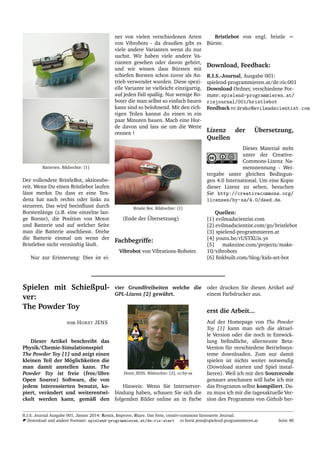 Batterien. Bildrechte: [1]
Der vollendete BristleBot, aktionsbe-
reit. Wenn Du einen Bristlebot laufen
l¨asst merkst Du dass er eine Ten-
denz hat nach rechts oder links zu
steueren. Das wird beeinﬂusst durch
Borstenl¨ange (z.B. eine einzelne lan-
ge Borste), die Position von Motor
und Batterie und auf welcher Seite
man die Batterie anschliesst. Drehe
die Batterie einmal um wenn der
Bristlebot nicht vern¨unftig l¨auft.
Nur zur Erinnerung: Dies ist ei-
ner von vielen verschiedenen Arten
von Vibrobots - da draußen gibt es
viele andere Varianten wenn du nur
suchst. Wir haben viele andere Va-
rianten gesehen oder davon geh¨ort,
und wir wissen dass B¨ursten mit
schiefen Borsten schon zuvor als An-
trieb verwendet wurden. Diese spezi-
elle Variante ist vielleicht einzigartig,
auf jeden Fall spaßig. Nur wenige Ro-
boter die man selbst so einfach bauen
kann sind so belohnend. Mit den rich-
tigen Teilen kannst du einen in ein
paar Minuten bauen. Mach eine Hor-
de davon und lass sie um die Wette
rennen !
Bristle Bot. Bildrechte: [1]
(Ende der ¨Ubersetzung)
Fachbegriffe:
Vibrobot von Vibrations-Roboter.
Bristlebot von engl. bristle =
B¨urste.
Download, Feedback:
R.I.S.-Journal, Ausgabe 001:
spielend-programmieren.at/de:ris:001
Download Ordner, verschiedene For-
mate: spielend-programmieren.at/
risjournal/001/bristlebot
Feedback drwho@evilmadscientist.com
Lizenz der ¨Ubersetzung,
Quellen
Dieses Material steht
unter der Creative-
Commons-Lizenz Na-
mensnennung - Wei-
tergabe unter gleichen Bedingun-
gen 4.0 International. Um eine Kopie
dieser Lizenz zu sehen, besuchen
Sie http://creativecommons.org/
licenses/by-sa/4.0/deed.de.
Quellen:
[1] evilmadscientist.com
[2] evilmadscientist.com/go/bristlebot
[3] spielend-programmieren.at
[4] youtu.be/rUSTXUis ys
[5] makezine.com/projects/make-
10/vibrobots
[6] ﬁnkbuilt.com/blog/kids-art-bot
Spielen mit Schießpul-
ver:
The Powder Toy
von HORST JENS
Dieser Artikel beschreibt das
Physik/Chemie-Simulationsspiel
The Powder Toy [1] und zeigt einen
kleinen Teil der M¨oglichkeiten die
man damit anstellen kann. The
Powder Toy ist freie (free/libre
Open Source) Software, die von
jedem Interessierten benutzt, ko-
piert, ver¨andert und weiterentwi-
ckelt werden kann, gem¨aß den
vier Grundfreiheiten welche die
GPL-Lizenz [2] gew¨ahrt.
Horst JENS. Bildrechte: [3], cc-by-sa
Hinweis: Wenn Sie Internetver-
bindung haben, schauen Sie sich die
folgenden Bilder online an in Farbe
oder drucken Sie diesen Artikel auf
einem Farbdrucker aus.
erst die Arbeit...
Auf der Homepage von The Powder
Toy [1] kann man sich die aktuel-
le Version oder die noch in Entwick-
lung beﬁndliche, allerneuste Beta-
Version f¨ur verschiedene Betriebssys-
teme downloaden. Zum nur damit
spielen ist nichts weiter notwendig
(Download starten und Spiel instal-
lieren). Weil ich mir den Sourcecode
genauer anschauen will habe ich mir
das Programm selbst kompiliert. Da-
zu muss ich mir die tagesaktuelle Ver-
sion des Programms von Github her-
R.I.S. Journal Ausgabe 001, J¨anner 2014: Remix, Improve, Share. Das freie, creativ-commons lizensierte Journal.
Download und andere Formate: spielend-programmieren.at/de:ris:start horst.jens@spielend-programmieren.at Seite 48
 