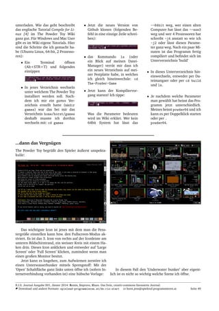 unterladen. Wie das geht beschreibt
das englische Tutorial Compile for Li-
nux [4] im The Powder Toy Wiki
ganz gut. F¨ur Windows und Mac User
gibt es im Wiki eigene Tutorials. Hier
sind die Schritte die ich gemacht ha-
be (Ubuntu Linux, 64-bit, 2 Prozesso-
ren):
• Ein Terminal ¨offnen
(Alt+STR+T) und folgendes
eintippen
• In jenes Verzeichnis wechseln
unter welchem The Powder Toy
installiert werden soll. Nach-
dem ich mir ein games Ver-
zeichnis erstellt hatte (mkdir
games) war das bei mir das
Verzeichnis home/horst/games
deshalb musste ich dorthin
wechseln mit: cd games
• Jetzt die neues Version von
Github klonen (folgenden Be-
fehl in eine einzige Zeile schrei-
ben):
• das Kommando ls (oder
ein Blick auf meinen Datei-
Manager) verr¨at mir dass ich
ein neues Verzeichnis auf mei-
ner Festplatte habe, in welches
ich gleich hineinwechsle: cd
The-Powder-Game
• Jetzt kann der Kompiliervor-
gang starten! Ich tippe:
Was die Parameter bedeuten
wird im Wiki erkl¨art. Wer kein
64bit System hat l¨asst das
--64bit weg, wer einen alten
Computer hat l¨asst das --sse3
weg und wer 4 Prozessoren hat
schreibt -j4 anstatt so wie ich
-j2 oder l¨asst diesen Parame-
ter ganz weg. Nach ein paar Mi-
nuten ist das Programm fertig
compiliert und beﬁndet sich im
Unterverzeichnis ’build’
• In dieses Unterverzeichnis hin-
einwechseln, entweder per Da-
teimangaer oder per cd build
und ls.
• Je nachdem welche Parameter
man gew¨ahlt hat heisst das Pro-
gramm jetzt unterschiedlich.
Meines heisst powder64 und ich
kann es per Doppelklick starten
oder per .
powder64.
...dann das Vergn¨ugen
The Powder Toy begr¨ußt den Spieler ¨außerst unspekta-
kul¨ar:
Das wichtigste Icon ist jenes mit dem man die Fens-
tergr¨oße einstellen kann bzw. den Fullscreen-Modus ak-
tiviert. Es ist das 3. Icon von rechts auf der Iconleiste am
unteren Bildschirmrand, ein weisser Kreis mit einem Ha-
ken drin. Dieses Icon anklicken und entweder auf ’Large
Screen’ oder ’Full Screen’ klicken, zumindest wenn man
einen großen Monitor besitzt.
Jetzt kann es losgehen, zum Aufw¨armen zerst¨ore ich
einen Unterwasserbunker mittels Sprengstoff: Mit der
’Open’ Schaltﬂ¨ache ganz links unten ¨offne ich (sofern In-
ternetverbindung vorhanden ist) eine h¨ubsche Vorlage:
In diesem Fall den ’Underwater bunker’ aber eigent-
lich ist es nicht so wichtig welche Szene ich ¨offne.
R.I.S. Journal Ausgabe 001, J¨anner 2014: Remix, Improve, Share. Das freie, creativ-commons lizensierte Journal.
Download und andere Formate: spielend-programmieren.at/de:ris:start horst.jens@spielend-programmieren.at Seite 49
 