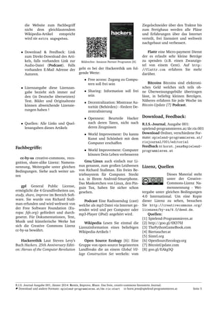 die Website zum Fachbegriff
nicht dem gleichlautendem
Wikipedia-Artikel entspricht
wird sie extra angegeben.
• Download & Feedback: Link
zum Direkt-Download des Arti-
kels, falls vorhanden Link zur
Audio-Datei (Podcast). Falls
vorhanden E-Mail Adresse der
Autoren.
• Lizenzangabe diese Lizenzan-
gabe bezieht sich immer auf
den (in Deutsche ¨ubersetzten)
Text. Bilder und Originaltexte
k¨onnen abweichende Lizensie-
rungen haben !
• Quellen: Alle Links und Quel-
lenangaben dieses Artikels
Fachbegriffe:
cc-by-sa creative-commons, reco-
gnition, share-alike Lizenz: Namens-
nennung, Weitergabe unter gleichen
Bedingungen. Siehe auch weiter un-
ten
gpl General Public License,
erm¨oglicht die 4 Grundfreiheiten use,
study, share, improve im Bereich Soft-
ware. Sie wurde von Richard Stall-
man erfunden und wird weltweit von
der Free Software Foundation (Eu-
ropa: fsfe.org) gef¨ordert und durch-
gesetzt. F¨ur Dokumentationen, Text,
Musik und k¨unstlerische Werke hat
sich die Creative Commons Lizenz
cc-by-sa bew¨ahrt.
Hackerethik Laut Steven Levy’s
Buch Hackers. 25th Anniversary Editi-
on: Heroes of the Computer Revolution
Bildrechte: Amazon Partner Programm [8]
geht es bei der Hackerethik um fol-
gende Werte:
• Free access: Zugang zu Compu-
tern soll frei sein
• Sharing: Information soll frei
sein
• Decentralization: Misstraue Au-
torit¨at (Beh¨orden) - f¨ordere De-
zentralisierung
• Openness: Beurteile Hacker
nach deren Taten, nicht nach
deren Zeugnissen
• World Improvement: Du kanns
Kunst und Sch¨onheit mit dem
Computer erschaffen
• World Improvement: Computer
k¨onnen Dein Leben verbesseren
Gnu/Linux auch einfach nur Li-
nux genannt, zum großen Leidwesen
von Richard Stallman. Ein freies Be-
triebssystem f¨ur Computer. Steckt
u.a. in Ihrem Android-Smartphone.
Das Maskottchen von Linux, den Pin-
guin Tux, haben Sie sicher schon
gesehen.
Podcast Eine Radiosendug (cast)
welche als mp3 Datei via Internet ge-
sendet wird und per Computer oder
mp3-Player (iPod) angeh¨ort wird.
Wikipedia Lesen Sie einmal die
Lizenzinformation eines beliebigen
Wikipedia-Artikels !
Open Source Ecology [6]: Eine
Gruppe von open-source begeisterten
Landfreaks die an einem Global Vil-
lage Construction Set werkeln: vom
Ziegelschneider ¨uber den Traktor bis
zum Fertighaus werden alle Pl¨ane
und Erfahrungen ¨uber das Internet
verteilt, frei lizensiert und weltweit
nachgebaut und verbessert.
Flattr eine Micro-payment Dienst
der es erlaubt sehr kleine Betr¨age
zu spenden (z.B. einen Zwanzigs-
tel von einem Cent). Auf http:
//flattr.com erfahren Sie mehr
dar¨uber.
Bitcoins Bitcoins sind elektroni-
sches Geld welches sich teils oh-
ne ¨Uberweisungsgeb¨uhr ¨ubertragen
l¨asst, in beliebig kleinen Betr¨agen.
N¨aheres erfahren Sie jede Woche im
Bitcoin-Update [7] Podcast.
Download, Feedback:
R.I.S.-Journal, Ausgabe 001:
spielend-programmieren.at/de:ris:001
Download Ordner, verschiedene For-
mate: spielend-programmieren.at/
risjournal/001/editorial
Feedback horst.jens@spielend-
programmieren.at
Lizenz, Quellen
Dieses Material steht
unter der Creative-
Commons-Lizenz Na-
mensnennung - Wei-
tergabe unter gleichen Bedingungen
4.0 International. Um eine Kopie
dieser Lizenz zu sehen, besuchen
Sie http://creativecommons.org/
licenses/by-sa/4.0/deed.de.
Quellen:
[1] Spielend-Programmieren.at
[2] http://goo.gl/0X37fd
[3] ThePythonGameBook.com
[4] Biertaucher.at
[5] Sintel.org
[6] OpenSourcEecology.org
[7] BitcoinUpdate.com
[8] goo.gl/EAkg5Q
R.I.S. Journal Ausgabe 001, J¨anner 2014: Remix, Improve, Share. Das freie, creativ-commons lizensierte Journal.
Download und andere Formate: spielend-programmieren.at/de:ris:start horst.jens@spielend-programmieren.at Seite 5
 