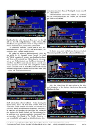 Man beachte die hohe Framerate links oben von fast 60
FPS und das sich das Spiel im Pause-Modus beﬁndet. Mit
dem Pause-Icon (ganz rechts unten im Eck) kann ich je-
derzeit zwischen Pause und Echtzeit umschalten.
Die Spielszene empﬁehlt (Schrift oben im Bild) mit-
tels eines Funken (Sprk) das ’Gift-Leck’ (Poison-Leak) an-
zuz¨unden, aber ich habe andere Pl¨ande:
Ich klicke das Men¨u f¨ur Explosionsstoffe rechts an
und w¨ahle bei der Auswahl unten Thermit (im Spiel
als ’THRM’ bezeichnet), welches laut Spielbeschreibung
sehr heiss verbrennt und laut Wikipedia sehr gut geeig-
net ist um Wolkenkratzer und Stahlkonstruktionen ab-
zureißen. (Ich h¨atte auch mit dem Luben-Icon (2. von
unten, Iconleiste rechts) nach allen Verf¨ugbaren Stoffen
suchen k¨onnen). Noch im Pause-Modus male ich wie mit
einem Malprogramm die beiden Bunkerr¨aume unter dem
2. Baum von links voll mit Thermit.
Nach Umschalten auf den Echtzeit - Modus (Icon ganz
rechts unten) merke ich dass mein Thermit nicht nur
nach unten rieselt sondern durch eine Taucherluke auch
gleich ins Wasser. Normalerweise verhindert die Luftbla-
se ¨uber der Taucherluke das Eindringen von Wasser in
den Bunker, aber da ich die Luft mit Thermit ersetzt ha-
be und das mein herunter-rieselnder Sprengstoff Was-
ser verdr¨angt (Die Physik in The Powder Game ist et-
was vereinfacht) schwappt jetzt ¨ublelriechendes Meer-
wasser zu in meinen Bunker. Wom¨oglich rosten dadurch
die Giftm¨ullf¨asser !
Schnell klicke ich unten rechts auf ’Fire’ und klicke da-
mit (im Echtzeitmodus) auf das Thermit, um das Wasser
per Hitze zu vertreiben.
Zu dumm aber auch, ich habe das herunterrieselnde
Thermit angez¨undet, nicht das neben den Giftf¨assern:
Oha, das Feuer frisst sich nach oben in den Berg
und nach unten in den Bunker!. Wenigstens l¨asst es die
Giftf¨asser in Ruhe
R.I.S. Journal Ausgabe 001, J¨anner 2014: Remix, Improve, Share. Das freie, creativ-commons lizensierte Journal.
Download und andere Formate: spielend-programmieren.at/de:ris:start horst.jens@spielend-programmieren.at Seite 50
 
