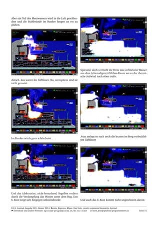 Aber ein Teil des Meerwassers wird in die Luft geschleu-
dert und die Stahlw¨ande im Bunker fangen an rot zu
gl¨uhen.
Autsch, das waren die Giftf¨asser. Na, wenigstens sind sie
nicht gerostet.
Im Bunker wirds ganz sch¨on heiss...
Und das (dekorative, nicht-brennbare) Segelbot verliert
durch die Verdampfung das Wasser unter dem Bug. Das
U-Boot zeigt sich hingegen unbeeindruckt:
Sp¨at aber doch vertreibt die Hitze das verbliebene Wasser
aus dem (ehemaligem) Giftfass-Raum wo es der thermi-
sche Aufwind nach oben treibt:
Jetzt zerlegt es auch noch die letzten im Berg verbuddel-
ten Giftf¨asser
Und auch das U-Boot kommt nicht ungeschoren davon:
R.I.S. Journal Ausgabe 001, J¨anner 2014: Remix, Improve, Share. Das freie, creativ-commons lizensierte Journal.
Download und andere Formate: spielend-programmieren.at/de:ris:start horst.jens@spielend-programmieren.at Seite 51
 