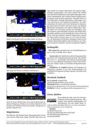 Weder vom Bunker noch vom Meer bleibt viel ¨ubrig:
Wie lange das Plasma im Bunker wohl brennt ?
Auch im Pause Modus kann man mittels Mauszeiger je-
derzeit Pixelgenau erfahren um welches Material es sich
handelt und welchem Druck und welcher Temperatur er
gerade ausgesetzt ist.
M¨oglichkeiten
Das Wiki der The Powder Game Homepage bietet ein Fo-
rum und ein FAQ sowie einige Tutorials. Man lernt wie
man mittels Lua eigene Materialien mit eigenen Eigen-
schaften programmiert, man kann mittels The Powder
Toy elektrische Schaltkreise und Logik-Schaltungen simu-
lieren (umst¨andlich) oder einfach sch¨one Pixelkunstwer-
ke pinseln (und sie dann anz¨unden). Das Spiel bietet ne-
ben Elektrizit¨at (leitende Materialien, Isolierungen etc.)
auch Gravitation und Temperatur-Ver¨anderer (im Echt-
zeitmodus) mit denen sich etwa Ventilatoren, Staubsau-
ger oder schwarze L¨ocher simulieren lassen. Die Meisten
Materialien interagieren mit anderen Materialien: Man-
che lassen nur Gas durch, manche nur Fl¨ussigkeit, man-
che reagieren unterschiedlich auf Hitze oder Elektrizit¨at.
Besonders gefallen mir die Schaltﬂ¨achen Game of Life mit
denen man das scheinbar ’lebende’ Organismen erschaf-
fen kann (siehe Conways Game of Live) und die Speci-
als, z.B. Materialien die Partikel verdoppeln (damit ist ein
endloser Wasserfall m¨oglich) oder die kleinen, per Tasta-
tur steuerbaren ’Stickmen’ und die sie jagenden ’Fighter’.
Fachbegriffe:
GPL Lizenz [2]: garantiert die vier Grundfreiheiten ’to
use, to stuy, to modify and to share’.
Sourcecode oder Quellcode sind die Programmzeilen
aus denen ein Computerprogramm besteht. The Powder
Toy ist in C++ geschrieben, f¨ur kleinere Ver¨anderungen
(z.B. ein neues Material hinzuf¨ugen) reichen aber Kennt-
nisse der relative leicht zu lernenden Programmierspra-
che Lua.
komilieren, to compile bedeutet ein Programm zu
¨ubersetzten, gemeint ist aus den Programmzeilen ein
ausf¨uhrbares Programm (binary) machen, mit Hilfe eines
Compilers.
Download, Feedback:
R.I.S.-Journal, Ausgabe 001:
spielend-programmieren.at/de:ris:001
Download Ordner, verschiedene Formate:
spielend-programmieren.at/risjournal/001/powdertoy
Feedback horst.jens@spielend-programmieren.at
Lizenz, Quellen:
Dieses Material steht unter der Creative-
Commons-Lizenz Namensnennung - Wei-
tergabe unter gleichen Bedingungen 4.0
International. Um eine Kopie dieser Li-
zenz zu sehen, besuchen Sie http://creativecommons.
org/licenses/by-sa/4.0/deed.de.
Quellen:
[1] powdertoy.co.uk/
[2] gnu.org/philosophy/free-sw.de.html
[3] spielend-programmieren.at
[4] goo.gl/LK4z01
R.I.S. Journal Ausgabe 001, J¨anner 2014: Remix, Improve, Share. Das freie, creativ-commons lizensierte Journal.
Download und andere Formate: spielend-programmieren.at/de:ris:start horst.jens@spielend-programmieren.at Seite 52
 