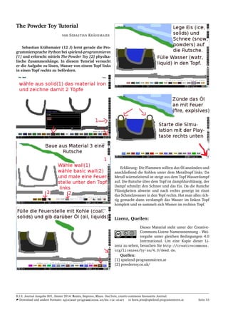 The Powder Toy Tutorial
von SEBASTIAN KR¨AHSMAIER
Sebastian Kr¨ahsmaier (12 J) lernt gerade die Pro-
grammiersprache Python bei spielend-programmieren
[1] und erforscht mittels The Powder Toy [2] physika-
lische Zusammenh¨ange. In diesem Tutorial versucht
er die Aufgabe zu l¨osen, Wasser von einem Topf links
in einen Topf rechts zu bef¨ordern.
Erkl¨arung: Die Flammen sollten das ¨Ol anz¨unden und
anschließend die Kohlen unter dem Metalltopf links. Da
Metall w¨armeleitend ist steigt aus dem Topf Wasserdampf
auf. Die Rutsche ¨uber dem Topf ist dampfdurchl¨assig, der
Dampf schmilzt den Schnee und das Eis. Da die Rutsche
Fl¨ussigkeiten abweist und nach rechts geneigt ist rinnt
das Schmelzwasser in den Topf rechts. Hat man alles rich-
tig gemacht dann verdampft das Wasser im linken Topf
komplett und es sammelt sich Wasser im rechten Topf.
Lizenz, Quellen:
Dieses Material steht unter der Creative-
Commons-Lizenz Namensnennung - Wei-
tergabe unter gleichen Bedingungen 4.0
International. Um eine Kopie dieser Li-
zenz zu sehen, besuchen Sie http://creativecommons.
org/licenses/by-sa/4.0/deed.de.
Quellen:
[1] spielend-programmieren.at
[2] powdertoy.co.uk/
R.I.S. Journal Ausgabe 001, J¨anner 2014: Remix, Improve, Share. Das freie, creativ-commons lizensierte Journal.
Download und andere Formate: spielend-programmieren.at/de:ris:start horst.jens@spielend-programmieren.at Seite 53
 