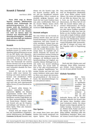 Scratch 2 Tutorial
von HORST JENS
Horst JENS zeigt in diesem
Tutorial (welches ¨ublicherweise
w¨ahrend einer Probestunde bei
spielend-programmieren [1] ver-
wendet wird) die Neuheiten bei
der graﬁschen Programmierober-
ﬂ¨ache Scratch 2.0 [2]. Konstru-
iert wird ein kleines Spiel bei
welchem man Abwurfwinkel und
Abwurfgeschwindigkeit einstellen
muss um einen Ball auf (mehrere)
Flederm¨ause zu schießen.
Scratch
Die erste Version der Programmiero-
berﬂ¨ache Scratch [1] wurde von der
Abteilung Lifelong Kindergarten group
[3] des MIT Media Labs (Massachu-
setts Institute of Technology [4]), 2003
entwickelt. Scratch ist bis zur Ver-
sion 1.4 freie Software (GPL Lizen-
siert). Der Sourcecode der neueren
Version (Scratch 2.0) ist laut Scratch
Homepage noch nicht verf¨ugbar, und
wird vermutlich ebenfalls frei lizen-
siert werden.
Scratch 2.0 l¨auft rein im Web-
browser, außer einer Internet Ver-
bindung und einem modernen Web-
browser (mit installiertem Adobe
Flash) ist keine Installation er-
forderlich. Auf der Scratch-Website
wird auch eine noch experimentelle
Ofﬂine-Version [5] zum Download an-
geboten
In Scratch selbst k¨onnen be-
wegbare, animierbare Graﬁken -
sogenannte Sprites- mit Skripten
programmiert werden ohne einen
einzigen Befehl eintippen zu m¨ussen.
Stattdessen werden Logik-Bl¨ocke mit
der Maus aneinandergef¨ugt, ¨ahnlich
wie Puzzle-Steine. Dadurch eignet
sich Scratch sehr gut f¨ur Program-
mieranf¨anger und Schulen, um z.B.
kleine Spiele, Filme oder Animatio-
nen zu erstellen.
Scratch wird mit einigen Graﬁ-
ken und Soundeffekten ausgeliefert,
welche l¨oblicherweise alle Creative-
Commons (cc-by-sa) lizensiert sind,
ebenso wie das Scratch Logo. Die
mit Scratch erstellten Spiele las-
sen sich per Knopfdruck weltweit
ver¨offentlichen (Share) wodurch sie
ebenfalls cc-by-sa lizensiert sind.
Durch die look inside Funktion kann
man jedes ver¨offentlichte Werk auf
der Scratch Website klonen (Fork)
und umbauen, ¨ahnlich wie bei er-
wachsenen Code Repositorys.
Account anlegen
Der erste Schritt um mit Scratch zu
arbeiten besteht darin sich auf der
Scratch Homepage [1] (kostenlos) zu
registrieren und einen Scratch Ac-
count anzulegen. Sodann kann mit-
tels Create Link der Scratch Program-
miereditor aufgerufen werden. Man
sieht das Scratch Maskottchen, eine
orange Katze. Es empﬁehlt sich zu
diesem Zeitpunkt das Scratch Pro-
jekt zu benennen (anstatt Untitled im
Feld oben einen eigenen Namen hin-
eintippen, z.B. Wurfdemo) sowie die
Spracheinstellung auf Englisch um-
zustellen (kleines Weltkugel Icon di-
rekt rechts vom Scratch Schriftzug
oben links). Der Grund daf¨ur ist
dass in fast allen Programmierspra-
chen englische Befehlsnamen ver-
wendet werden und man sich (und
seinen Sch¨ulern) nichts gutes damit
tut Wenn sonst anstatt das internatio-
nal gebr¨auchliche If - Else lernen zu
lassen. Die Spracheinstellungen las-
sen sich jederzeit ¨andern.
Vier Sprites
Die orange Katze kann man gleich
l¨oschen und erstellt stattdessen vier
eigene Sprites: Eine Fledermaus
(bat), einen Pfeil (nach rechts schau-
end) ein Wurfgeschoss (Basketball)
sowie einen dicken gr¨unen Strich
(Wiese). Die ersten drei Sprites habe
ich mit Hilfe des kleinen New Spri-
te Icons aus dem Scratch Katalog
¨ubernommen, die Wiese hab ich mit
Hilfe des Scratch Editors selbst ge-
zeichnet (Vektormodus). Im Prinzip
kann man alle Sprites selber zeich-
nen oder eigene Graﬁken uploaden:
Zu Beachten ist dabei dass man die
Rechte an den Graﬁken haben sollte
(sonst gibt es legale Probleme sobald
man das Scratch Spiel ver¨offentlicht)
und dass das Wurfgeschoss absicht-
lich rund gew¨ahlt wurde: Bei einem
runden Flugobjekt (Ball, Kanonenku-
gel) f¨allt es weniger auf wenn sich
das Flugobjet nicht in Flugrichtung
dreht.
Noch sind alle 4 Sprites starr und
unbewegt, ihnen fehlen Anweisun-
gen (Script). Zuerst k¨ummern wir
uns um ein paar globale Variablen:
Globale Variablen
Eine Varia-
ble kann man
sich wie ei-
ne Sparb¨uchse
vorstellen: Ein
Beh¨alter mit
einem Na-
men (z.B. Klas-
senkassa) in
dem ein sich
¨uber die Zeit
¨andernder Betrag drin ist. Globale
Variablen bedeuten bei Scratch dass
alle Sprites diese Variablen sehen
(und ver¨andern) d¨urfen. F¨ur dieses
Beispiel werden folgende globale Va-
riablen ben¨otigt: Gravitation (gravi-
ty), Winkel, Kraft, Punkte und Level.
Die Namen der Variablen sind be-
liebig w¨ahlbar. Allerdings sollte das
Zielpublikum bedenken: Wenn man
mit seinem Scratch-Projekt weltweit
R.I.S. Journal Ausgabe 001, J¨anner 2014: Remix, Improve, Share. Das freie, creativ-commons lizensierte Journal.
Download und andere Formate: spielend-programmieren.at/de:ris:start horst.jens@spielend-programmieren.at Seite 54
 