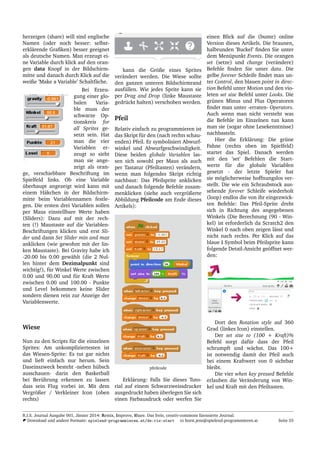herzeigen (share) will sind englische
Namen (oder noch besser: selbst-
erkl¨arende Graﬁken) besser geeignet
als deutsche Namen. Man erzeugt ei-
ne Variable durch klick auf den oran-
gen data Knopf in der Bildschirm-
mitte und danach durch Klick auf die
weiße ’Make a Variable’ Schaltf¨ache.
Bei Erzeu-
gung einer glo-
balen Varia-
ble muss der
schwarze Op-
tionskreis for
all Sprites ge-
setzt sein. Hat
man die vier
Variablen er-
zeugt so sieht
man sie ange-
zeigt als oran-
ge, verschiebbare Beschriftung im
Spielfeld links. Ob eine Variable
¨uberhaupt angezeigt wird kann mit
einem H¨akchen in der Bildschirm-
mitte beim Variablennamen festle-
gen. Die ersten drei Variablen sollen
per Maus einstellbare Werte haben
(Sliders): Dazu auf mit der rech-
ten (!) Maustaste auf die Variablen-
Beschriftungen klicken und erst Sli-
der und dann Set Slider min and max
anklicken (wie gewohnt mit der lin-
ken Maustaste). Bei Gravity habe ich
-20.00 bis 0.00 gew¨ahlt (die 2 Nul-
len hinter dem Dezimalpunkt sind
wichtig!), f¨ur Winkel Werte zwischen
0.00 und 90.00 und f¨ur Kraft Werte
zwischen 0.00 und 100.00 - Punkte
und Level bekommen keine Slider
sondern dienen rein zur Anzeige der
Variablenwerte.
Wiese
Nun zu den Scripts f¨ur die einzelnen
Sprites: Am unkompliziertesten ist
das Wiesen-Sprite: Es tut gar nichts
und lieft einfach nur herum. Sein
Daseinszweck besteht -neben h¨ubsch
ausschauen- darin den Basketball
bei Ber¨uhrung erkennen zu lassen
dass sein Flug vorbei ist. Mit dem
Vergr¨oßer / Verkleiner Icon (oben
rechts)
kann die Gr¨oße eines Sprites
ver¨andert werden. Die Wiese sollte
den ganzen unteren Bildschirmrand
ausf¨ullen. Wie jedes Sprite kann sie
per Drag and Drop (linke Maustaste
gedr¨uckt halten) verschoben werden.
Pfeil
Relativ einfach zu programmieren ist
das Skript f¨ur den (nach rechts schau-
enden) Pfeil. Er symbolisiert Abwurf-
winkel und Abwurfgeschwindigkeit.
Diese beiden globale Variablen las-
sen sich sowohl per Maus als auch
per Tastatur (Pfeiltasten) ver¨andern,
wenn man folgendes Skript richtig
nachbaut: Das Pfeilsprite anklicken
und danach folgende Befehle zusam-
menklicken (siehe auch vergr¨oßerte
Abbildung Pfeilcode am Ende dieses
Artikels):
pfeilcode
Erkl¨arung: Falls Sie dieses Tuto-
rial auf einem Schwarzweissdrucker
ausgedruckt haben ¨uberlegen Sie sich
einen Farbausdruck oder werfen Sie
einen Blick auf die (bunte) online
Version dieses Artikels. Die braunen,
halbrunden ’Buckel’ ﬁnden Sie unter
dem Men¨upunkt Events. Die orangen
set (setze) und change (ver¨andere)
Befehle ﬁnden Sie unter data. Die
gelbe forever Schleife ﬁndet man un-
ter Control, den blauen point in direc-
tion Befehl unter Motion und den vio-
leten set size Befehl unter Looks. Die
gr¨unen Minus und Plus Operatoren
ﬁndet man unter -erraten- Operators.
Auch wenn man nicht versteht was
die Befehle im Einzelnen tun kann
man sie (sogar ohne Lesekenntnisse)
nachbasteln.
Hier die Erkl¨arung: Die gr¨une
Fahne (rechts oben im Spielfeld)
startet das Spiel. Danach werden
mit den ’set’ Befehlen die Start-
werte f¨ur die globale Variablen
gesetzt - der letzte Spieler hat
sie m¨oglicherweise hoffnungslos ver-
stellt. Die wie ein Schraubstock aus-
sehende forever Schleife wiederholt
(loop) endlos die von ihr eingezwick-
ten Befehle: Das Pfeil-Sprite dreht
sich in Richtung des angegebenen
Winkels (Die Berechnung (90 - Win-
kel) ist erforderlich da Scratch2 den
Winkel 0 nach oben zeigen l¨asst und
nicht nach rechts. Per Klick auf das
blaue i Symbol beim Pfeilsprite kann
folgende Detail-Ansicht ge¨offnet wer-
den:
Dort den Rotation style auf 360
Grad (linkes Icon) einstellen.
Der set size to (100 + Kraft)%
Befehl sorgt daf¨ur dass der Pfeil
schrumpft und w¨achst. Das 100+
ist notwendig damit der Pfeil auch
bei einem Kraftwert von 0 sichtbar
bleibt.
Die vier when key pressed Befehle
erlauben die Ver¨anderung von Win-
kel und Kraft mit den Pfeiltasten.
R.I.S. Journal Ausgabe 001, J¨anner 2014: Remix, Improve, Share. Das freie, creativ-commons lizensierte Journal.
Download und andere Formate: spielend-programmieren.at/de:ris:start horst.jens@spielend-programmieren.at Seite 55
 