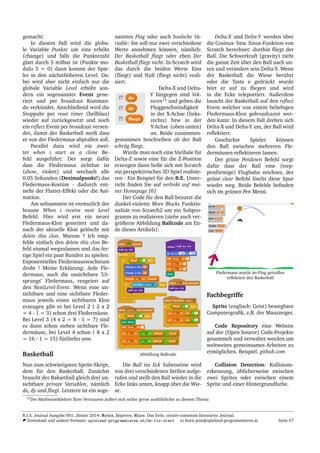 gemacht:
In diesem Fall wird die globa-
le Variable Punkte um eins erh¨oht
(change) und falls die Punktezahl
glatt durch 5 teilbar ist (Punkte mo-
dulo 5 = 0) dann kommt der Spie-
ler in den n¨achsth¨oheren Level. Da-
bei wird aber nicht einfach nur die
globale Variable Level erh¨oht son-
dern ein sogenannter Event gene-
riert und per broadcast Komman-
do verk¨undet. Anschließend wird die
Stoppuhr per reset timer (hellblau)
wieder auf zur¨uckgesetzt und noch
ein reﬂect Event per broadcast versen-
det, damit der Basketball weiß dass
er von der Fledermaus abprallen soll.
Parallel dazu wird ein zwei-
ter when i start as a clone Be-
fehl ausgef¨uhrt: Der sorgt daf¨ur
dass die Fledermaus sichtbar ist
(show, violett) und wechselt alle
0.05 Sekunden (Dezimalpunkt!) das
Fledermaus-Kost¨um - dadurch ent-
steht der Flatter-Effekt oder die Ani-
mation.
Am seltsamsten ist vermutlich der
braune When i receive next Level
Befehl: Hier wird erst ein neuer
Fledermaus-Klon generiert und da-
nach der aktuelle Klon gel¨oscht mit
delete this clon. Warum ? Ich emp-
fehle einfach den delete this clon Be-
fehl einmal wegzulassen und das fer-
tige Spiel ein paar Runden zu spielen:
Exponentielles Fledermauswachstum
droht ! Meine Erkl¨arung: Jede Fle-
dermaus, auch die unsichtbare ’Ur-
sprungs’ Fledermaus, reageiert auf
den NextLevel-Event. Wenn eine un-
sichtbare und eine sichtbare Fleder-
maus jeweils einen sichtbaren Klon
erzeugen gibt es bei Level 2 ( 2 x 2
= 4 - 1 = 3) schon drei Flederm¨ause.
Bei Level 3 (4 x 2 = 8 - 1 = 7) sind
es dann schon sieben sichtbare Fle-
derm¨ause, bei Level 4 schon ( 8 x 2
= 16 - 1 = 15) f¨unfzehn usw.
Basketball
Nun zum schwierigsten Sprite-Skript,
dem f¨ur den Basketball. Zun¨achst
braucht der Baksetball gleich drei un-
sichtbare private Variablen, n¨amlich
dx, dy und ﬂiegt. Letztere ist ein soge-
nanntes Flag oder auch boolsche Va-
riable: Sie soll nur zwei verschiedene
Werte annehmen k¨onnen, n¨amlich:
Der Basketball ﬂiegt oder eben Der
Basketball ﬂiegt nicht. In Scratch wird
das durch die beiden Werte Eins
(ﬂiegt) und Null (ﬂiegt nicht) reali-
siert.
Delta-X und Delta-
Y hingegen sind Vek-
toren13
und geben die
Fluggeschwindigkeit
in der X-Achse (links-
rechts) bzw in der
Y-Achse (oben-unten)
an. Beide zusammen-
genommen beschreiben ob der Ball
schr¨ag ﬂiegt.
W¨urde man noch eine Varibale f¨ur
Delta-Z sowie eine f¨ur die Z-Position
erzeugen dann ließe sich mit Scratch
ein perspektivisches 3D Spiel realisie-
ren - Ein Beispiel f¨ur den B.E. Unter-
richt ﬁnden Sie auf verlinkt auf mei-
ner Homepage [6]
Der Code f¨ur den Ball benutzt die
dunkel-violette More Blocks Funktio-
nalit¨at von Scratch2 um ein Subpro-
gramm zu realisieren (siehe auch ver-
gr¨oßerte Abbildung Ballcode am En-
de dieses Artikels):
Abbildung Ballcode
Die Ball ins Eck Subroutine wird
von drei verschiedenen Stellen aufge-
rufen und stellt den Ball wieder in die
Ecke links unten, knapp ¨uber die Wie-
se.
Delta-X und Delta-Y werden ¨uber
die Cosinus- bzw. Sinus-Funktion von
Scratch berechnet: dorthin ﬂiegt der
Ball. Die Schwerkraft (gravity) zieht
die ganze Zeit ¨uber den Ball nach un-
ten und ver¨andert sein Delta-Y. Wenn
der Basketball die Wiese ber¨uhrt
oder die Taste e gedr¨uckt wurde
h¨ort er auf zu ﬂiegen und wird
in die Ecke teleportiert. Außerdem
lauscht der Basketball auf den reﬂect
Event welcher von einem beliebigen
Fledermaus-Klon gebroadcastet wer-
den kann: In diesem Fall drehen sich
Delta-X und Delta-Y um, der Ball wird
reﬂektiert.
Geschickte Spieler k¨onnen
den Ball zwischen mehreren Fle-
derm¨ausen reﬂektieren lassen.
Der gr¨une Pendown Befehl sorgt
daf¨ur dass der Ball eine (trep-
penf¨ormige) Flugbahn zeichnet, der
gr¨une clear Befehl l¨oscht diese Spur
wieder weg. Beide Befehle beﬁnden
sich im gr¨unen Pen Men¨u.
Fledermaus wurde im Flug getroffen
reﬂektiert den Basketball
Fachbegriffe
Sprite (englisch: Geist) bewegbare
Computergraﬁk, z.B. der Mauszeiger.
Code Repository eine Website
auf der (Open Source) Code-Projekte
gesammelt und verwaltet werden um
weltweites gemeinsames Arbeiten zu
erm¨oglichen. Beispiel. github.com
Collision Detection: Kollisions-
erkennung, ¨ublicherweise zwischen
zwei Sprites oder zwischen einem
Sprite und einer Hintergrundfarbe.
13Der Mathematiklehrer Ihres Vertrauens ¨außert sich sicher gerne ausf¨uhrlichst zu diesem Thema
R.I.S. Journal Ausgabe 001, J¨anner 2014: Remix, Improve, Share. Das freie, creativ-commons lizensierte Journal.
Download und andere Formate: spielend-programmieren.at/de:ris:start horst.jens@spielend-programmieren.at Seite 57
 