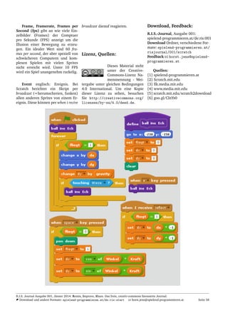Frame, Framerate, Frames per
Second (fps) gibt an wie viele Ein-
zelbilder (Frames) der Comptuer
pro Sekunde (FPS) anzeigt um die
Illusion einer Bewegung zu erzeu-
gen. Ein idealer Wert sind 60 fra-
mes per second, der aber speziell von
schw¨acheren Computern und kom-
plexen Spielen mit vielen Sprites
nicht erreicht wird. Unter 10 FPS
wird ein Spiel unangenehm ruckelig.
Event englisch: Ereignis. Bei
Scratch berichtet ein Skript per
broadcast (=herumschreien, funken)
allen anderen Sprites von einem Er-
eignis. Diese k¨onnen per when i recive
broadcast darauf reagieren.
Lizenz, Quellen:
Dieses Material steht
unter der Creative-
Commons-Lizenz Na-
mensnennung - Wei-
tergabe unter gleichen Bedingungen
4.0 International. Um eine Kopie
dieser Lizenz zu sehen, besuchen
Sie http://creativecommons.org/
licenses/by-sa/4.0/deed.de.
Download, Feedback:
R.I.S.-Journal, Ausgabe 001:
spielend-programmieren.at/de:ris:001
Download Ordner, verschiedene For-
mate: spielend-programmieren.at/
risjournal/001/scratch
Feedback horst.jens@spielend-
programmieren.at
Quellen:
[1] spielend-programmieren.at
[2] Scratch.mit.edu
[3] llk.media.mit.edu
[4] www.media.mit.edu
[5] scratch.mit.edu/scratch2download
[6] goo.gl/ClnYs0
R.I.S. Journal Ausgabe 001, J¨anner 2014: Remix, Improve, Share. Das freie, creativ-commons lizensierte Journal.
Download und andere Formate: spielend-programmieren.at/de:ris:start horst.jens@spielend-programmieren.at Seite 58
 
