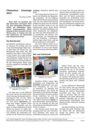 Chemnitzer Linuxtage
2013
von HORST JENS
Horst JENS [1] berichtet von
den Chemnitzer Linuxtagen 2013
[2], dem erfreulichen Zusammen-
treffen mit leibhaftigen Open-
Source Programmierern, einem
Vortrag von Kurt Gramlich [3] zum
Thema Linux in Schulen [4] und
dem OSDomotics [5] Messestand
zum Thema Smart Home
Ein Reisebericht
Der j¨ahrliche stattﬁndende Chemnit-
zer Linuxtag [2] vereinigt alles was
in der deutschsprachigen Open Sour-
ce Welt Rang und Namen hat. Ein
Wochenende lang stellen ¨uber 400
Aussteller Ihre Open Source Projek-
te bzw. Firmen vor, es gibt Vortr¨age
und Workshops, Dr.Tux hilft bei Com-
puterproblemen, Kinder basteln mit
dem Raspberry Pi und l¨oten Roboter;
f¨ur den reibungslosen Ablauf sorgt
ein Heer engagierter Freiwilliger Hel-
ferInnen.
Horst JENS und Florian Schweikert.
Bildrechte: [1], cc-by-sa
F¨ur mich war es nach 2009 [6]
der zweite Besuch auf einem Chem-
nitzer Linuxtag, dementsprechend er-
wartungsvoll fuhr ich hin. Meine
Reisegruppe bestand aus acht Leu-
ten vom Verein OSDomotics [5].
Nach einer langen Zugfahrt (Wien
- N¨urnberg - Chemnitz) und An-
kunft in einem Wolkenkratzer-Hotel
(W-Lan im Zimmer nur gegen Auf-
preis) machten wir uns auf den Weg
zum Gel¨ande der technischen Uni-
versit¨at wo der Chemnitzer Linuxtag
(Hashtag #CLT2013) j¨ahrlich statt
ﬁndet.
Der Freitag Abend ist f¨ur das Auf-
bauen und Verkabeln des Messestan-
des vorgesehen - f¨ur das Publikum
¨offnet sich die Messe erst am Samstag
Fr¨uh. Die erste sch¨one ¨Uberraschung
erlebten wir gleich nach der Ankunft:
Es gab erfreulich wenig zu tun, die
Organisatoren hatten ganze Arbeit
geleistet: Das Messestandplakat war
schon ausgedruckt und aufgeklebt,
der Tisch war schon hergerichtet (in-
kl. Stromkabeln und Sesseln), Aus-
stellerausweise mit Essensgutschei-
nen und Workshop / Vortragsver-
zeichnis lagen schon bereit, und das
W-Lan funktionierte einwandfrei.
Bei andere Messen (nicht nur Li-
nuxtage, sondern auch kommerziel-
len Messen) ist eine so gute Organi-
sation keineswegs selbstverst¨andlich.
Bier und Schokolade
Geany Entwickler bekommt Schokolade.
Bildrechte: [1], cc-by-sa
Nachdem Aufbau unserer Mes-
seattraktion (ein Puppenhaus mit
6LoWPAN Funksensoren und Lich-
tern) schlenderte ich mit Flori-
an Schweikert [7] (bekannt vom
Biertaucher-Podcast [8]) durch die
Messehalle um die anderen Standpla-
kate anzuschauen. Zu unserer großen
Freude entdeckten wir vom frei-
en Programmiereditor Geany und
vom Python Framework Django ei-
gene Messest¨ande. Spontan beschlos-
sen wir am Samstag mit Bier und
Schokolade bei den Projektbetreibern
vorbei zu schauen.
Am Samstag (nach einem Spa-
ziergang durch das eher menschen-
leere Chemnitz) kam unsere Ge-
schenkaktion sehr gut an. Geany wird
von einem ¨uber die ganze Welt ver-
streuten Team von Open Source Pro-
grammierern (unentgeltlich) entwi-
ckelt, und die beiden anwesenden
Entwickler aus Deutschland waren
sichtlich erfreut ¨uber ein St¨uck hand-
feste Dankbarkeit. Die Geany Home-
page hat mittlerweile zus¨atzlich zum
PayPal Link auch einen Flattr Spen-
denbutton.
Geany der Flaschengeist. Bildrechte: [1],
cc-by-sa
Ebenso freute sich der anwe-
sende Django Entwickler, der stell-
vertretend f¨ur die in der Django-
Foundation organisierten Program-
mierer das Bier annahm und ver-
sprach es so gerecht wie m¨oglich
zu verteilen. Uns machte das Schen-
ken ebenfalls große Freude, vielleicht
entsteht eine kleine nette Tradition
daraus.
Da der OSDomotics Messestand
mit acht Leuten sehr gut bemannt
war hatte ich ein wenig Zeit mir am
Samstag die anderen Messest¨ande
anzusehen und sogar zwei Vor-
tr¨age zu besuchen. Weil ich nach
M¨oglichkeit mit jedem Messestand-
personal (eigentlich gab es keine
uninteressanten Messest¨ande) kurz
plaudern wollte verging der Samstag
wie im Flug.
Am Abend er¨offnete eine Tromm-
lertruppe das große Festbuffet, sp¨at
am Abend fuhr die OSDomotics
Gruppe gut gelaunt, aber m¨ude
zur¨uck ins Hotel.
R.I.S. Journal Ausgabe 001, J¨anner 2014: Remix, Improve, Share. Das freie, creativ-commons lizensierte Journal.
Download und andere Formate: spielend-programmieren.at/de:ris:start horst.jens@spielend-programmieren.at Seite 6
 